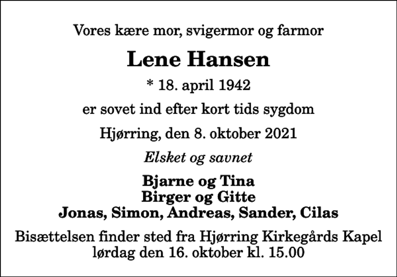 <p>Vores kære mor, svigermor og farmor<br />Lene Hansen<br />* 18. april 1942<br />er sovet ind efter kort tids sygdom<br />Hjørring, den 8. oktober 2021<br />Elsket og savnet<br />Bjarne og Tina Birger og Gitte Jonas, Simon, Andreas, Sander, Cilas<br />Bisættelsen finder sted fra Hjørring Kirkegårds Kapel lørdag den 16. oktober kl. 15.00</p>