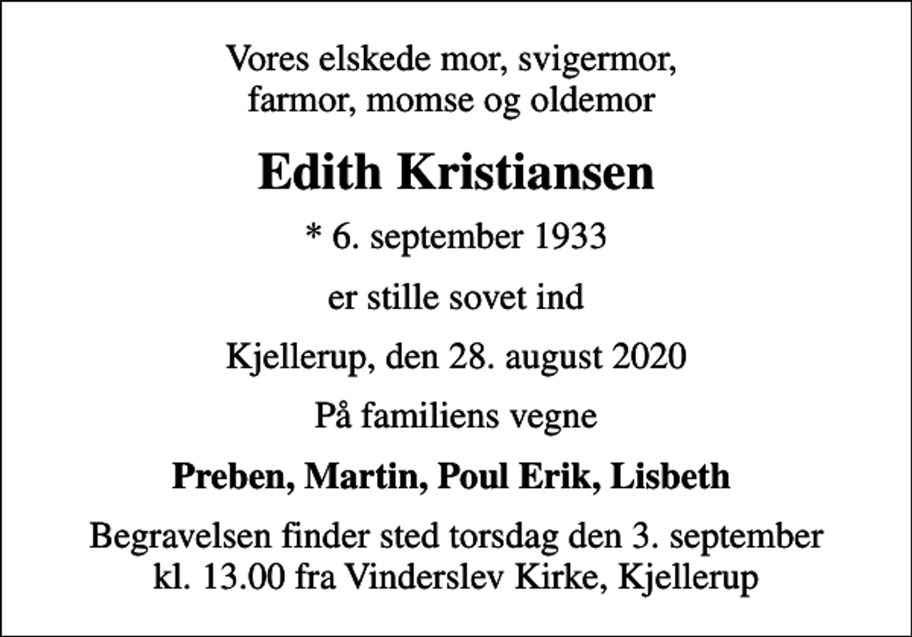 <p>Vores elskede mor, svigermor, farmor, momse og oldemor<br />Edith Kristiansen<br />* 6. september 1933<br />er stille sovet ind<br />Kjellerup, den 28. august 2020<br />På familiens vegne<br />Preben, Martin, Poul Erik, Lisbeth<br />Begravelsen finder sted torsdag den 3. september kl. 13.00 fra Vinderslev Kirke, Kjellerup</p>