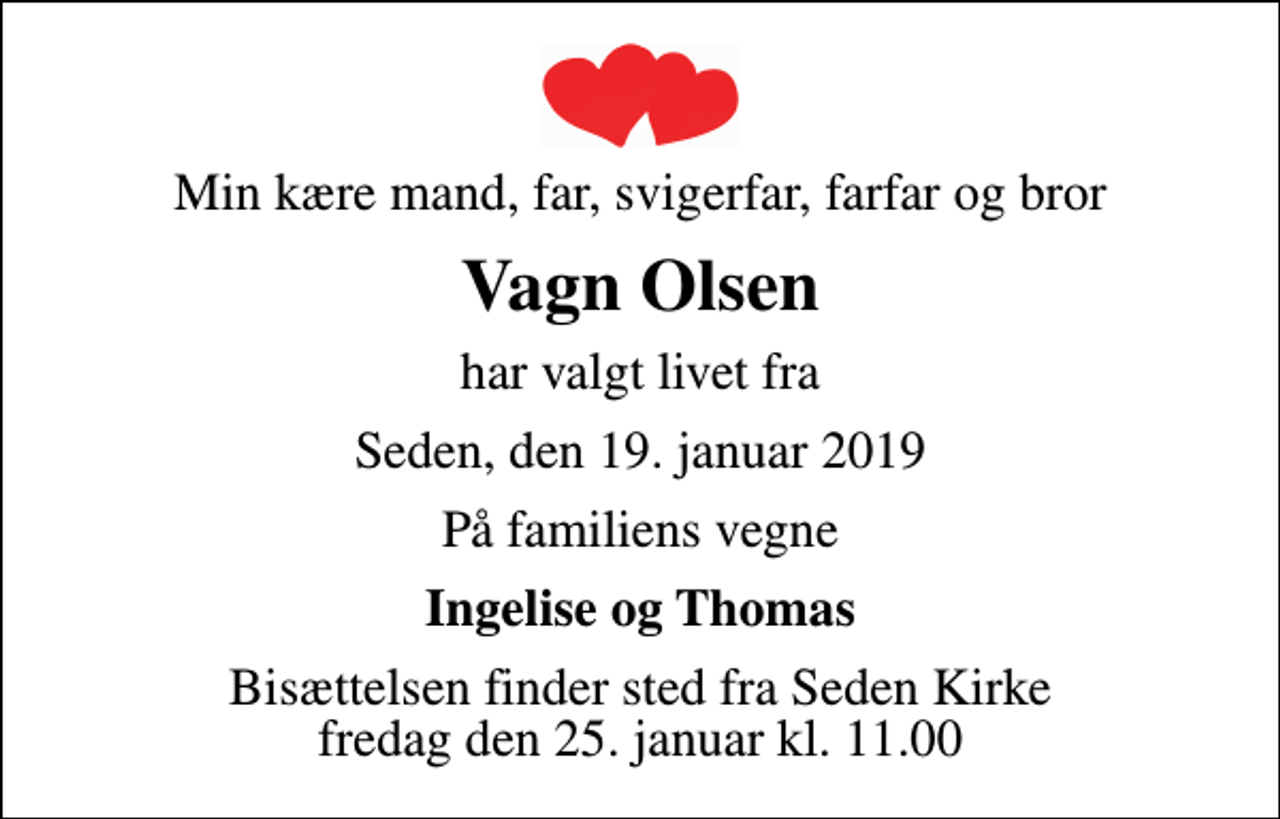 <p>Min kære mand, far, svigerfar, farfar og bror<br />Vagn Olsen<br />har valgt livet fra<br />Seden, den 19. januar 2019<br />På familiens vegne<br />Ingelise og Thomas<br />Bisættelsen finder sted fra Seden Kirke fredag den 25. januar kl. 11.00</p>