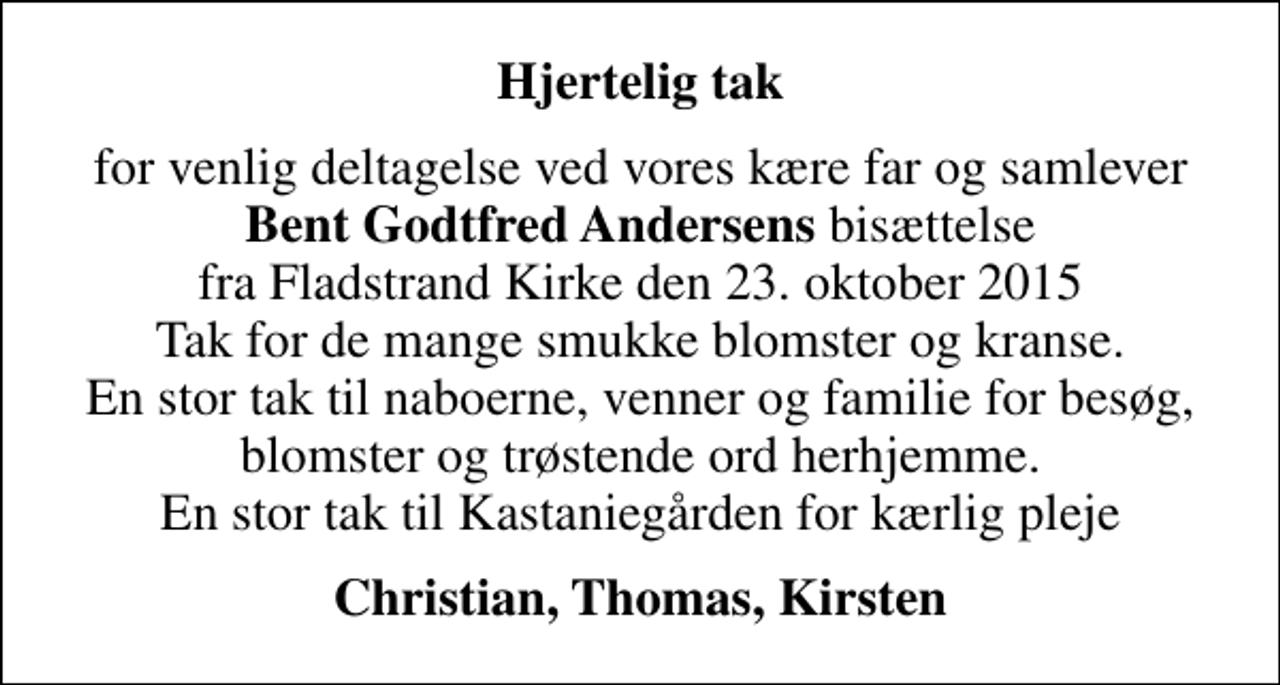 <p>Hjertelig tak<br />for venlig deltagelse ved vores kære far og samlever <em>Bent Godtfred Andersens</em> bisættelse fra Fladstrand Kirke den 23. oktober 2015 Tak for de mange smukke blomster og kranse. En stor tak til naboerne, venner og familie for besøg, blomster og trøstende ord herhjemme. En stor tak til Kastaniegården for kærlig pleje<br />Christian, Thomas, Kirsten</p>