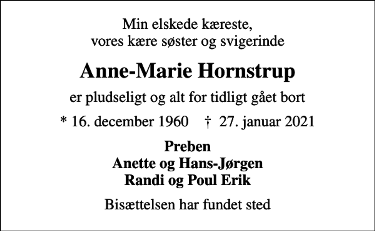 <p>Min elskede kæreste, vores kære søster og svigerinde<br />Anne-Marie Hornstrup<br />er pludseligt og alt for tidligt gået bort<br />* 16. december 1960 ✝ 27. januar 2021<br />Preben Anette og Hans-Jørgen Randi og Poul Erik<br />Bisættelsen har fundet sted</p>