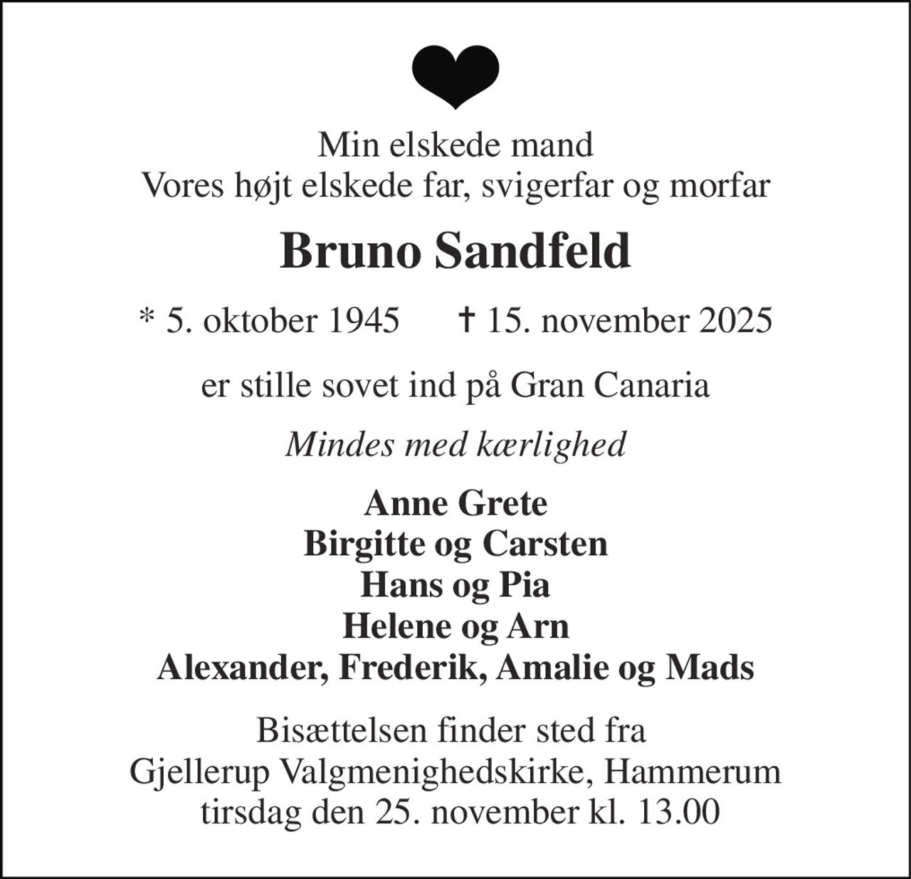 Min elskede mand Vores højt elskede far, svigerfar og morfar 
Bruno Sandfeld 
*​ 5. oktober 1945​      ✝​ 15. november 2025 
er stille sovet ind på Gran Canaria 
Mindes med kærlighed 
Anne Grete Birgitte og Carsten Hans og Pia Helene og Arn Alexander, Frederik, Amalie og Mads 
Bisættelsen finder sted fra  Gjellerup Valgmenighedskirke, Hammerum  tirsdag den 25. november kl. 13.00
