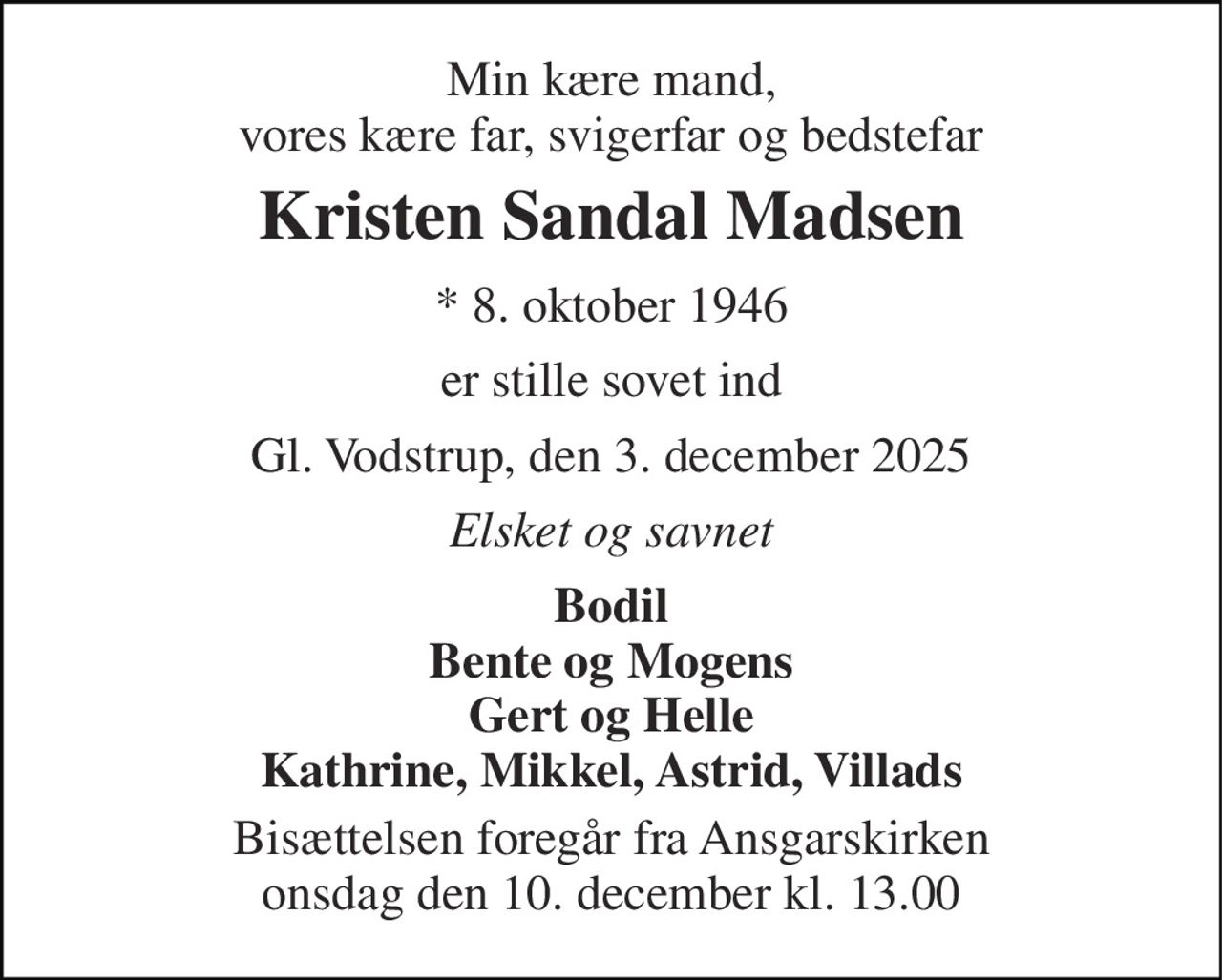 Min kære mand, vores kære far, svigerfar og bedstefar 
Kristen Sandal Madsen 
* 8. oktober 1946 
er stille sovet ind 
Gl. Vodstrup, den 3. december 2025 
Elsket og savnet 
Bodil Bente og Mogens Gert og Helle Kathrine, Mikkel, Astrid, Villads 
Bisættelsen foregår fra Ansgarskirken onsdag den 10. december kl. 13.00