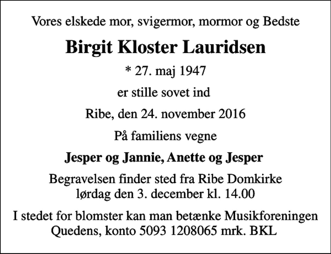 <p>Vores elskede mor, svigermor, mormor og Bedste<br />Birgit Kloster Lauridsen<br />* 27. maj 1947<br />er stille sovet ind<br />Ribe, den 24. november 2016<br />På familiens vegne<br />Jesper og Jannie, Anette og Jesper<br />Begravelsen finder sted fra Ribe Domkirke lørdag den 3. december kl. 14.00<br />I stedet for blomster kan man betænke Musikforeningen Quedens, konto 5093 1208065 mrk. BKL</p>