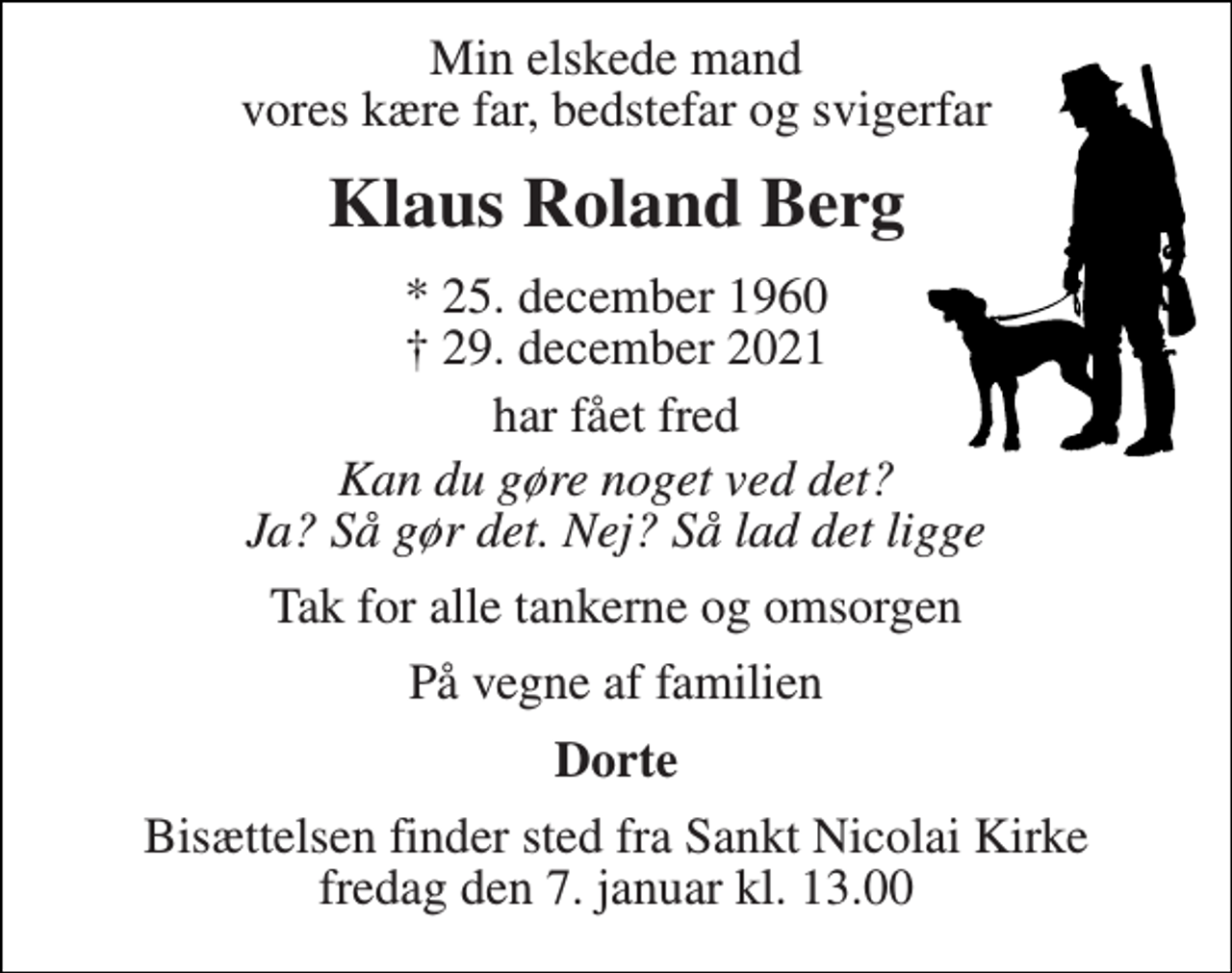 <p>Min elskede mand vores kære far, bedstefar og svigerfar<br />Klaus Roland Berg<br />* 25. december 1960<br />†​ 29. december 2021​<br />har fået fred<br />Kan du gøre noget ved det? Ja? Så gør det. Nej? Så lad det ligge<br />Tak for alle tankerne og omsorgen<br />På vegne af familien<br />Dorte<br />Bisættelsen​ finder sted fra Sankt Nicolai Kirke​ fredag den 7. januar​ kl. 13.00</p>