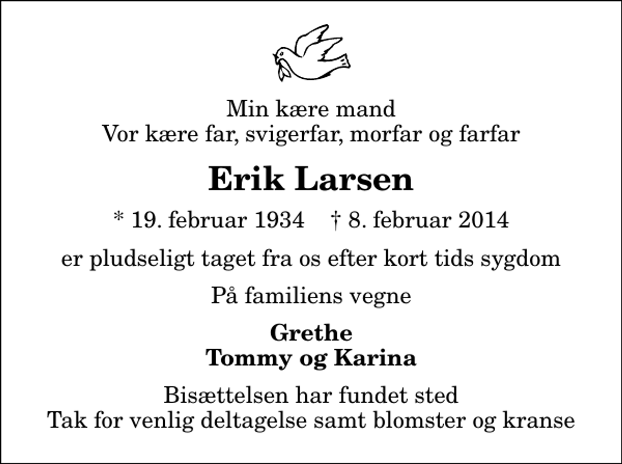 <p>Min kære mand Vor kære far, svigerfar, morfar og farfar<br />Erik Larsen<br />* 19. februar 1934 ✝ 8. februar 2014<br />er pludseligt taget fra os efter kort tids sygdom<br />På familiens vegne<br />Grethe Tommy og Karina<br />Bisættelsen har fundet sted Tak for venlig deltagelse samt blomster og kranse</p>
