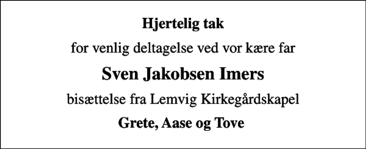 <p>Hjertelig tak<br />for venlig deltagelse ved vor kære far<br />Sven Jakobsen Imers<br />bisættelse fra Lemvig Kirkegårdskapel<br />Grete, Aase og Tove</p>