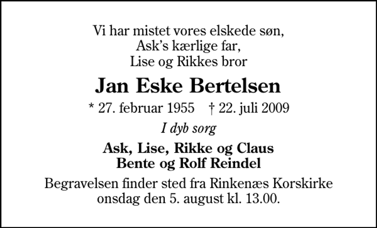 <p>Vi har mistet vores elskede søn, Asks kærlige far, Lise og Rikkes bror<br />Jan Eske Bertelsen<br />* 27. februar 1955 ✝ 22. juli 2009<br />I dyb sorg<br />Ask, Lise, Rikke og Claus Bente og Rolf Reindel<br />Begravelsen finder sted fra Rinkenæs Korskirke onsdag den 5. august kl. 13.00</p>