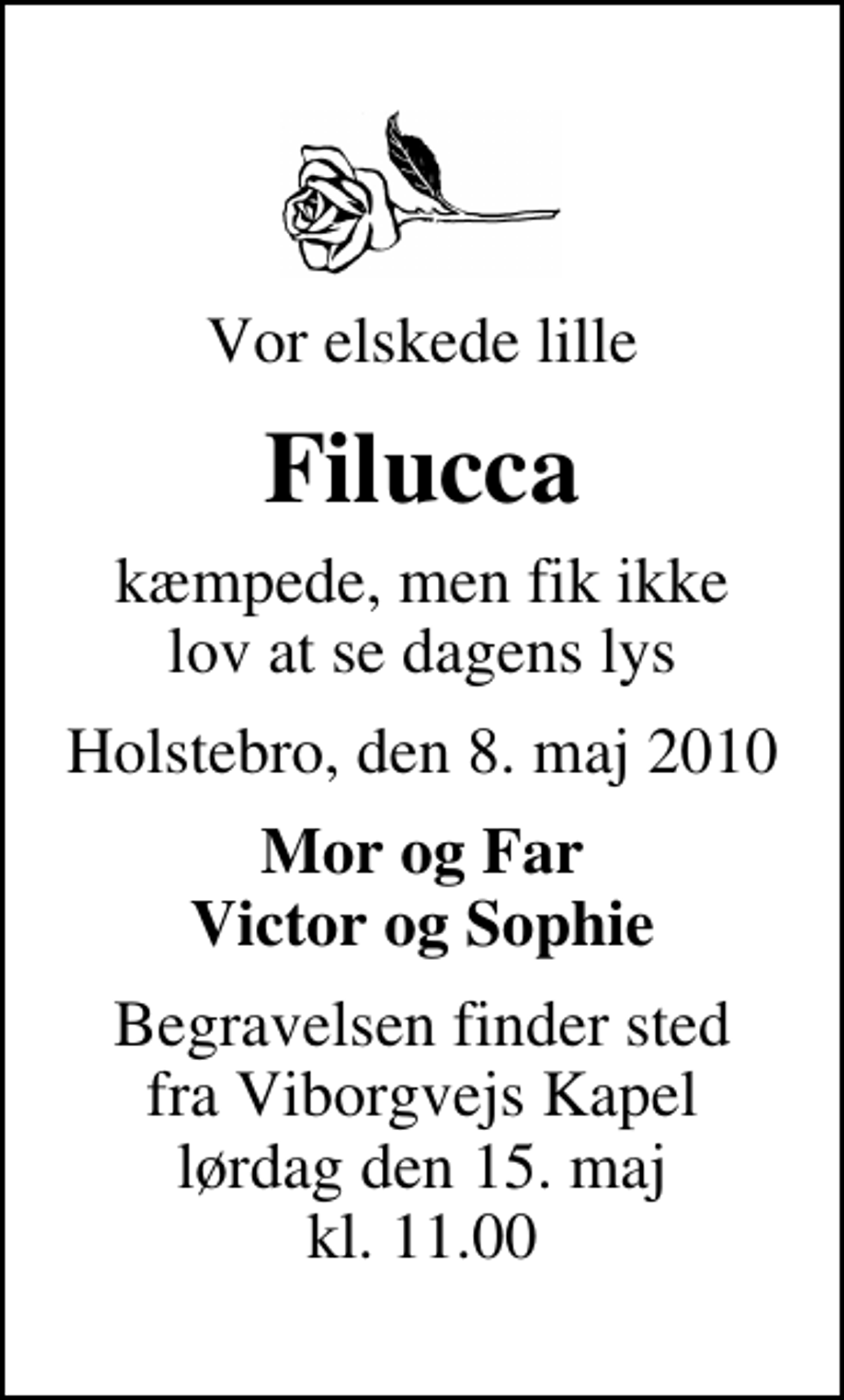 <p>Vor elskede lille<br />Filucca<br />kæmpede, men fik ikke lov at se dagens lys<br />Holstebro, den 8. maj 2010<br />Mor og Far Victor og Sophie<br />Begravelsen finder sted fra Viborgvejs Kapel lørdag den 15. maj kl. 11.00</p>