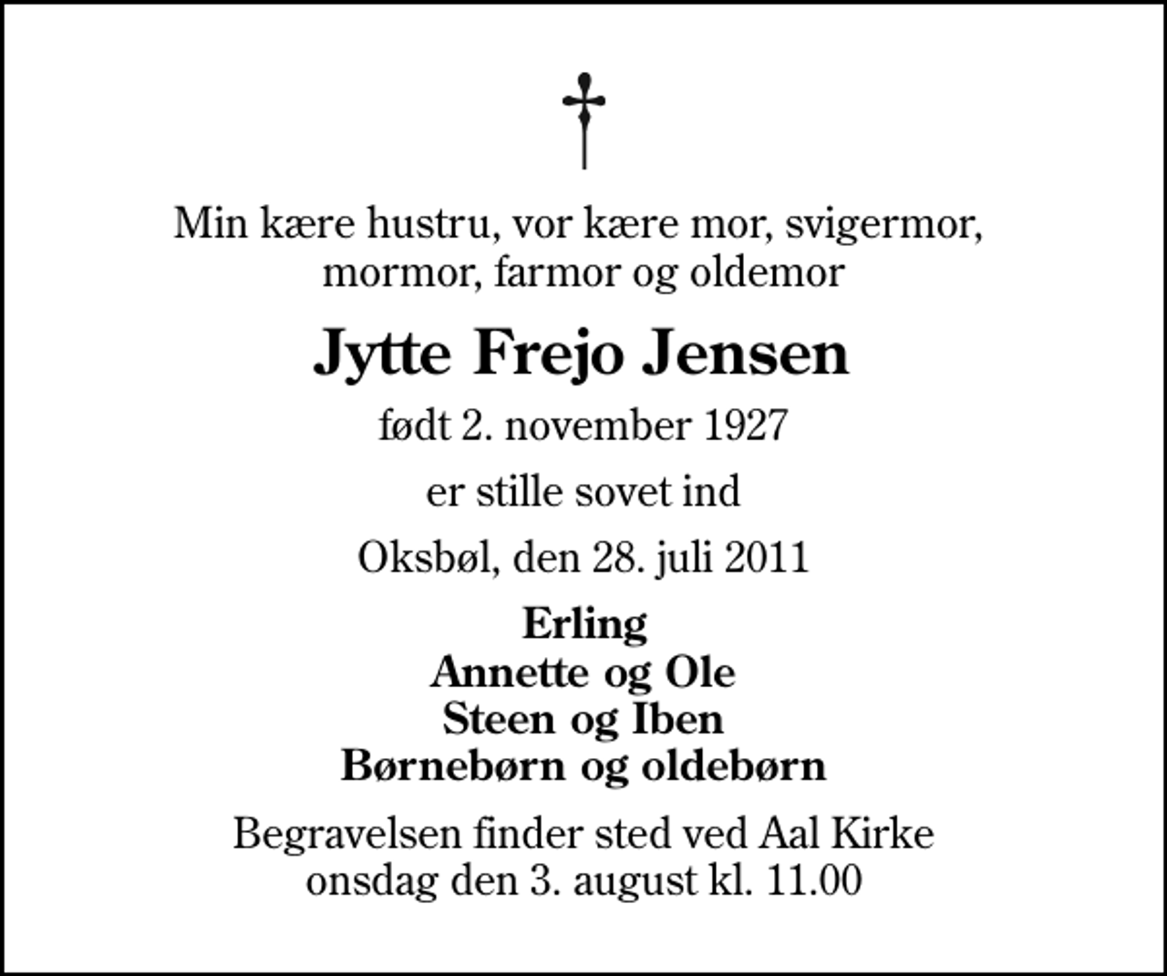 <p>Min kære hustru, vor kære mor, svigermor, mormor, farmor og oldemor<br />Jytte Frejo Jensen<br />født 2. november 1927<br />er stille sovet ind<br />Oksbøl, den 28. juli 2011<br />Erling Annette og Ole Steen og Iben Børnebørn og oldebørn<br />Begravelsen finder sted ved Aal Kirke onsdag den 3. august kl. 11.00</p>