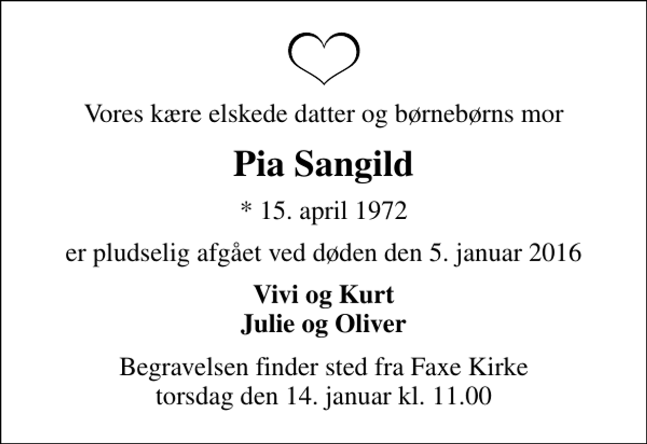 <p>Vores kære elskede datter og børnebørns mor<br />Pia Sangild<br />* 15. april 1972<br />er pludselig afgået ved døden den 5. januar 2016<br />Vivi og Kurt Julie og Oliver<br />Begravelsen finder sted fra Faxe Kirke torsdag den 14. januar kl. 11.00</p>
