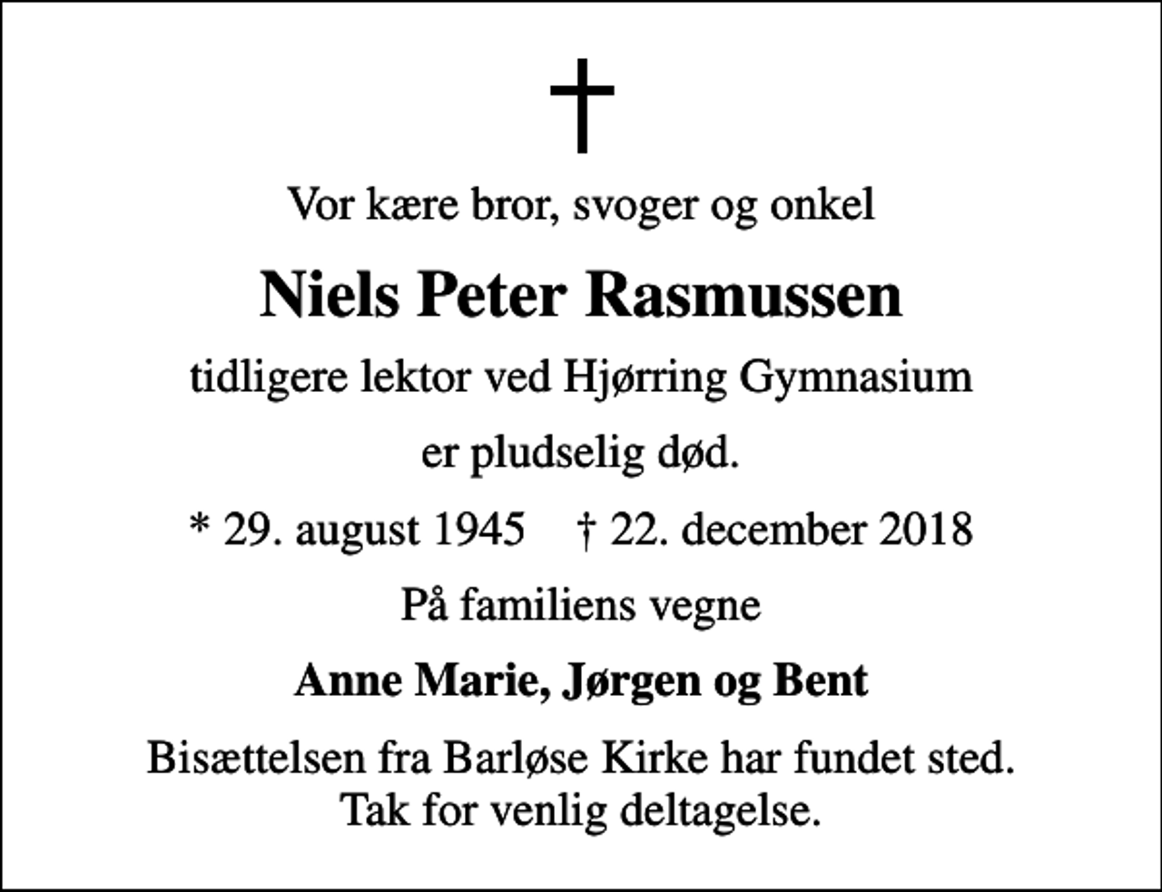<p>Vor kære bror, svoger og onkel<br />Niels Peter Rasmussen<br />tidligere lektor ved Hjørring Gymnasium<br />er pludselig død.<br />* 29. august 1945 ✝ 22. december 2018<br />På familiens vegne<br />Anne Marie, Jørgen og Bent<br />Bisættelsen fra Barløse Kirke har fundet sted. Tak for venlig deltagelse.</p>