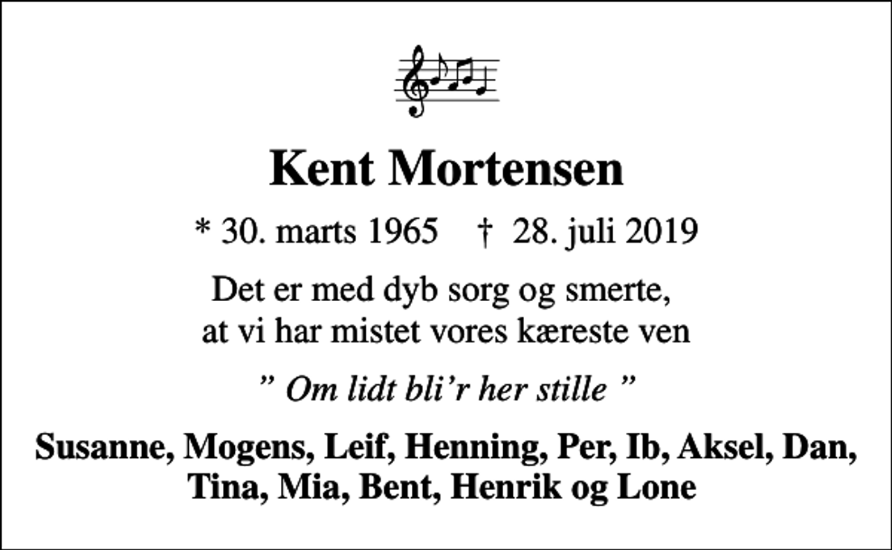 <p>Kent Mortensen<br />* 30. marts 1965 ✝ 28. juli 2019<br />Det er med dyb sorg og smerte, at vi har mistet vores kæreste ven<br />Om lidt blir her stille<br />Susanne, Mogens, Leif, Henning, Per, Ib, Aksel, Dan, Tina, Mia, Bent, Henrik og Lone</p>