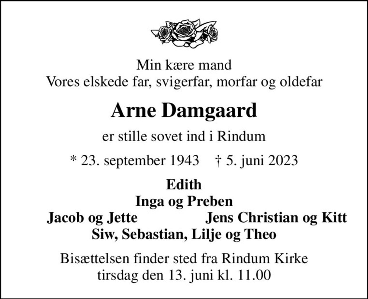 Min kære mand Vores elskede far, svigerfar, morfar og oldefar
Arne Damgaard
er stille sovet ind i Rindum
* 23. september 1943    ✝ 5. juni 2023
Edith Inga og Preben
Jacob og Jette
Jens Christian og Kitt
Bisættelsen finder sted fra Rindum Kirke  tirsdag den 13. juni kl. 11.00