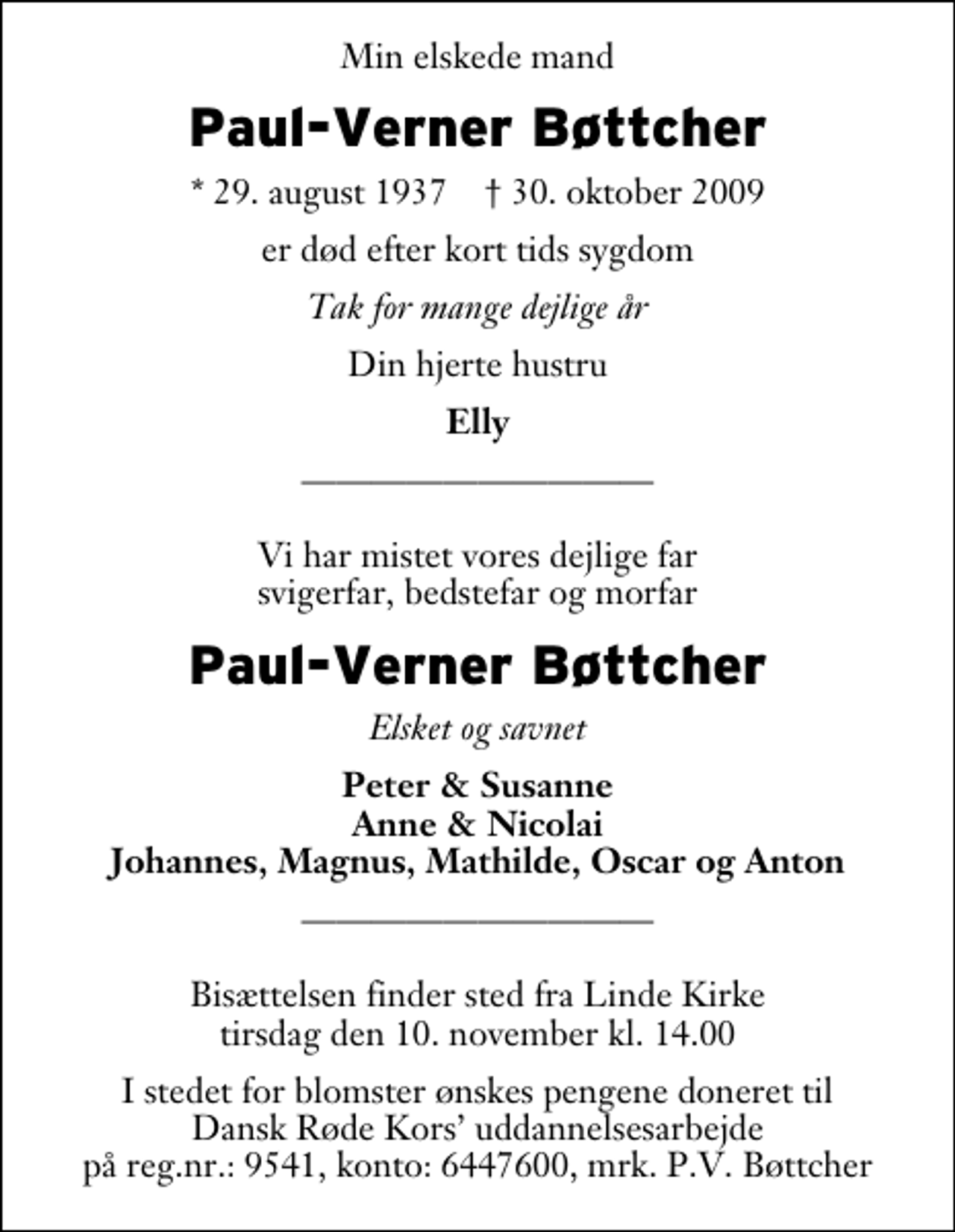 <p>Min elskede mand<br />Paul-Verner Bøttcher<br />* 29. august 1937 ✝ 30. oktober 2009<br />er død efter kort tids sygdom<br />Tak for mange dejlige år<br />Din hjerte hustru<br />Elly<br />Vi har mistet vores dejlige far svigerfar, bedstefar og morfar<br />Paul-Verner Bøttcher<br />Elsket og savnet<br />Peter &amp; Susanne Anne &amp; Nicolai Johannes, Magnus, Mathilde, Oscar og Anton<br />Bisættelsen finder sted fra Linde Kirke tirsdag den 10. november kl. 14.00<br />I stedet for blomster ønskes pengene doneret til Dansk Røde Kors uddannelsesarbejde på reg.nr.: 9541, konto: 6447600, mrk. P.V. Bøttcher</p>