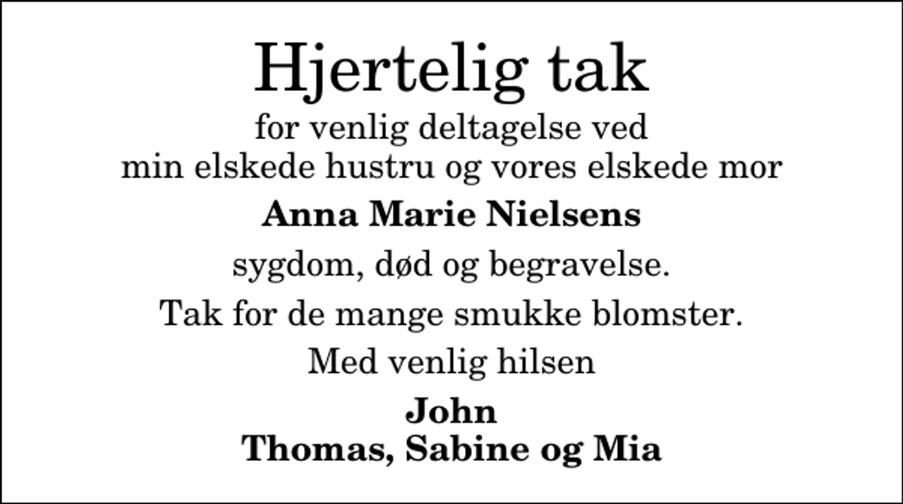 <p>Hjertelig tak<br />for venlig deltagelse ved min elskede hustru og vores elskede mor<br />Anna Marie Nielsens<br />sygdom, død og begravelse.<br />Tak for de mange smukke blomster.<br />Med venlig hilsen<br />John Thomas, Sabine og Mia</p>