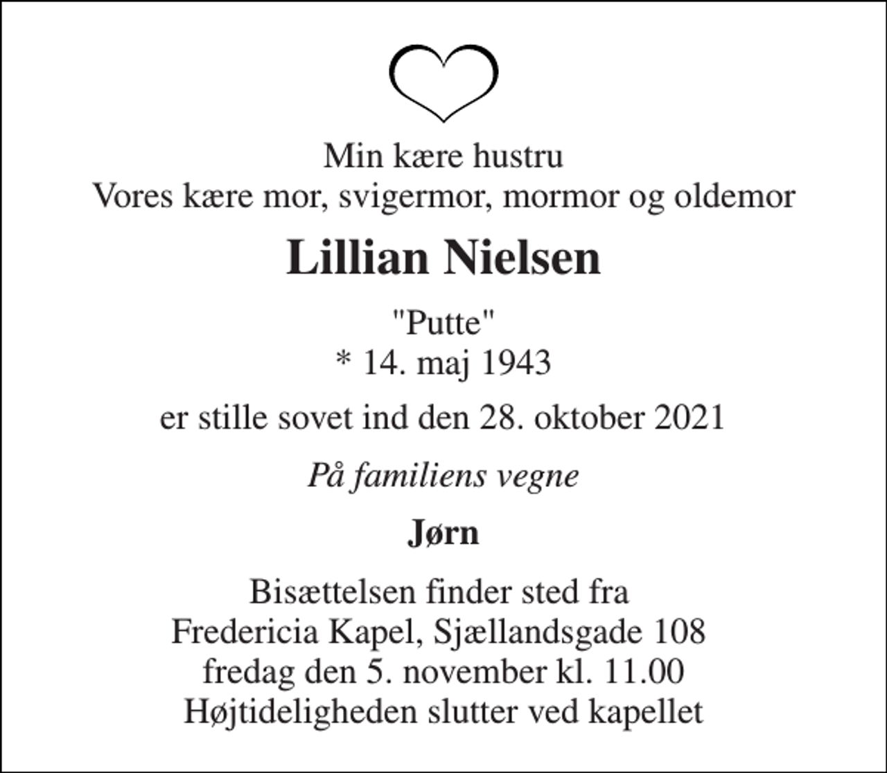 <p>Min kære hustru Vores kære mor, svigermor, mormor og oldemor<br />Lillian Nielsen<br />"Putte" *​ 14. maj 1943<br />er stille sovet ind den 28. oktober 2021<br />På familiens vegne<br />Jørn<br />Bisættelsen finder sted fra Fredericia Kapel, Sjællandsgade 108 fredag den 5. november kl. 11.00 Højtideligheden slutter ved kapellet</p>