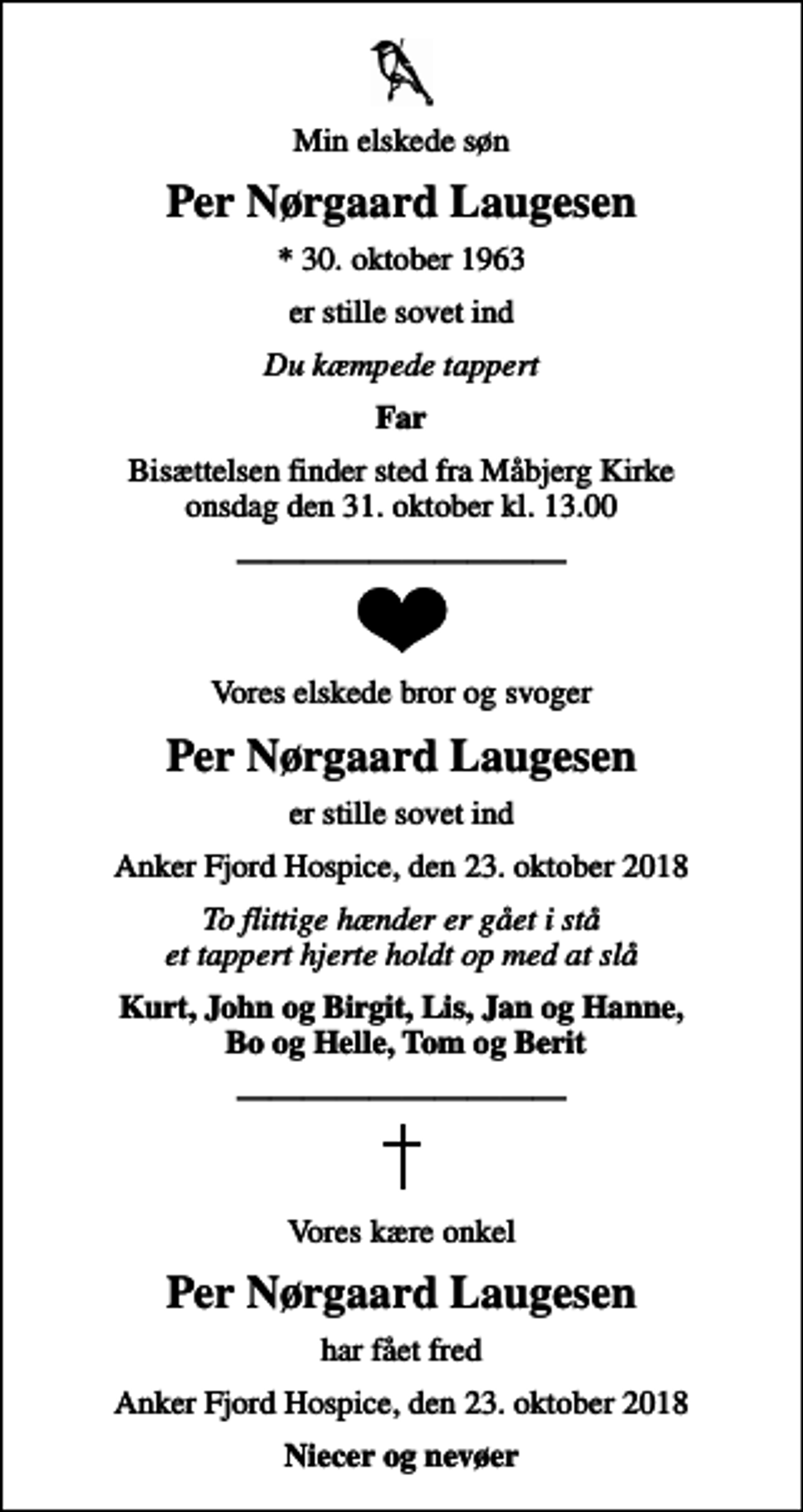 <p>Min elskede søn<br />Per Nørgaard Laugesen<br />* 30. oktober 1963<br />er stille sovet ind<br />Du kæmpede tappert<br />Far<br />Bisættelsen finder sted fra Måbjerg Kirke onsdag den 31. oktober kl. 13.00<br />Vores elskede bror og svoger<br />Per Nørgaard Laugesen<br />er stille sovet ind<br />Anker Fjord Hospice, den 23. oktober 2018<br />To flittige hænder er gået i stå et tappert hjerte holdt op med at slå<br />Kurt, John og Birgit, Lis, Jan og Hanne, Bo og Helle, Tom og Berit<br />Vores kære onkel<br />Per Nørgaard Laugesen<br />har fået fred<br />har fået fred<br />Niecer og nevøer</p>