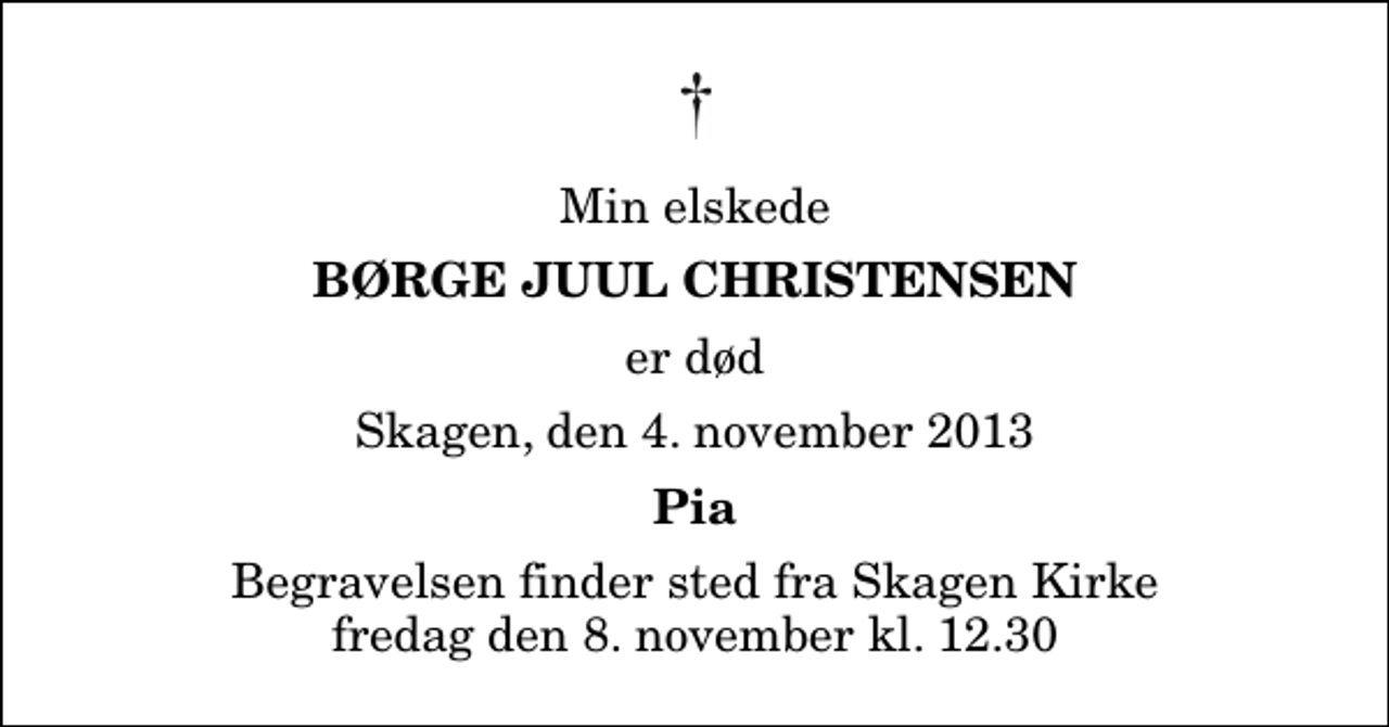<p>Min elskede<br />Børge Juul Christensen<br />er død<br />Skagen, den 4. november 2013<br />Pia<br />Begravelsen finder sted fra Skagen Kirke fredag den 8. november kl. 12.30</p>