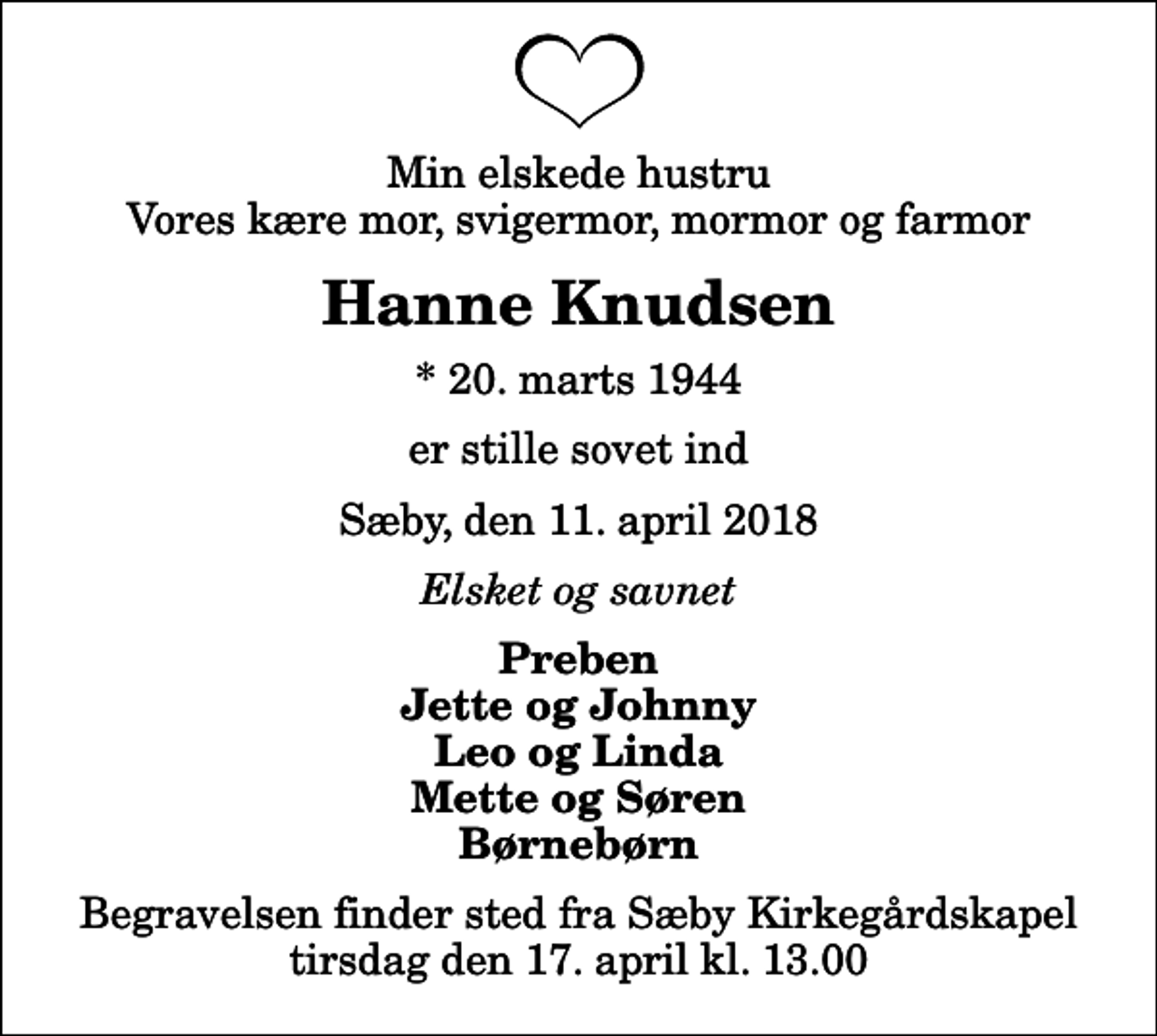 <p>Min elskede hustru Vores kære mor, svigermor, mormor og farmor<br />Hanne Knudsen<br />* 20. marts 1944<br />er stille sovet ind<br />Sæby, den 11. april 2018<br />Elsket og savnet<br />Preben Jette og Johnny Leo og Linda Mette og Søren Børnebørn<br />Begravelsen finder sted fra Sæby Kirkegårdskapel tirsdag den 17. april kl. 13.00</p>