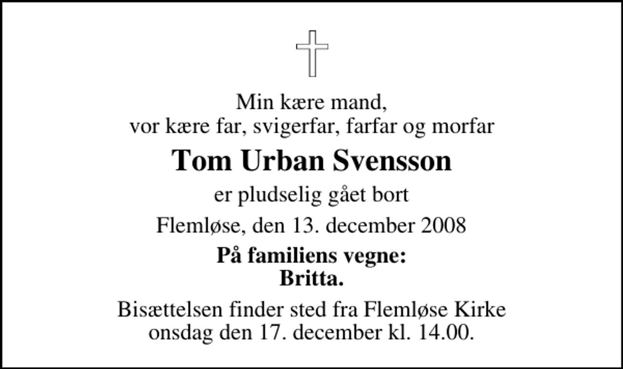 <p>Min kære mand, vor kære far, svigerfar, farfar og morfar<br />Tom Urban Svensson<br />er pludselig gået bort<br />Flemløse, den 13. december 2008<br />På familiens vegne: Britta.<br />Bisættelsen finder sted fra Flemløse Kirke onsdag den 17. december kl. 14.00</p>