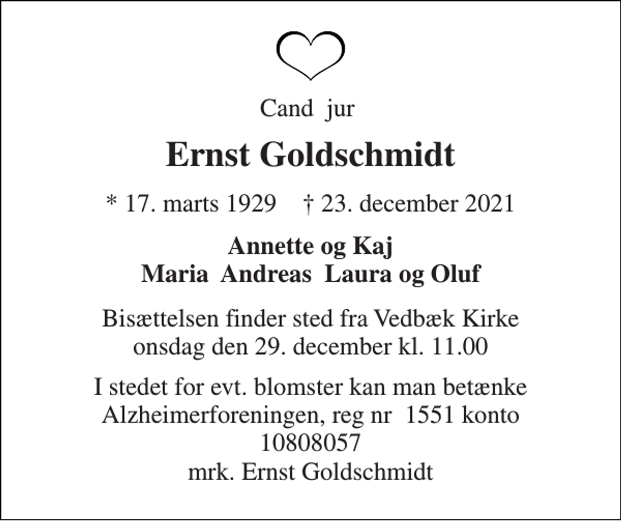 <p>Cand. jur.<br />Ernst Goldschmidt<br />* 17. marts 1929 ✝ 23. december 2021<br />Annette og Kaj Maria, Andreas, Laura og Oluf<br />Bisættelsen finder sted fra Vedbæk Kirke onsdag den 29. december kl. 11.00<br />I stedet for evt. blomster kan man betænke<br />Alzheimerforeningen reg.nr.1551konto10808057mrk. Ernst<br />Goldschmidt</p>