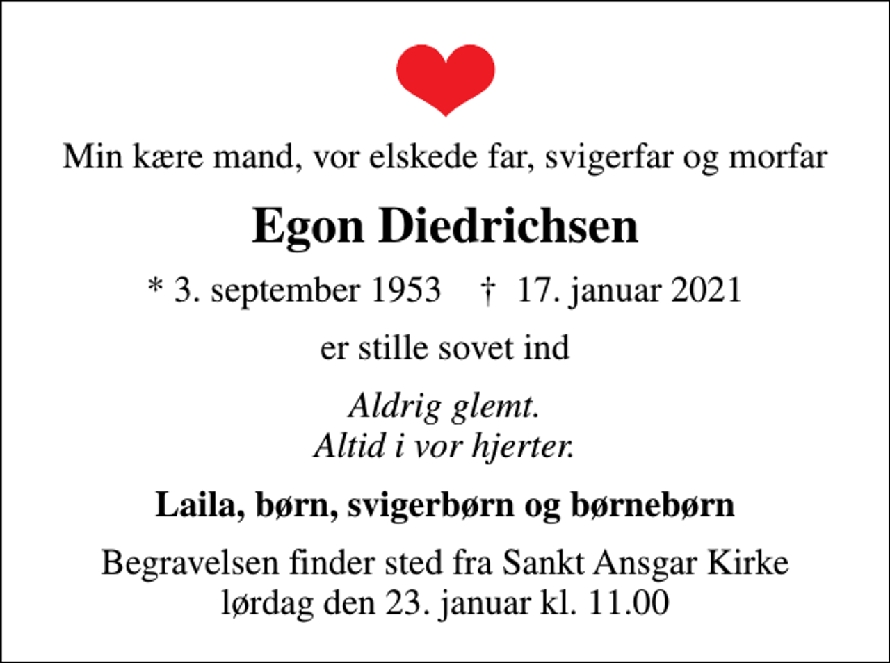 <p>Min kære mand, vor elskede far, svigerfar og morfar<br />Egon Diedrichsen<br />* 3. september 1953 ✝ 17. januar 2021<br />er stille sovet ind<br />Aldrig glemt. Altid i vor hjerter.<br />Laila, børn, svigerbørn og børnebørn<br />Begravelsen finder sted fra Sankt Ansgar Kirke lørdag den 23. januar kl. 11.00</p>