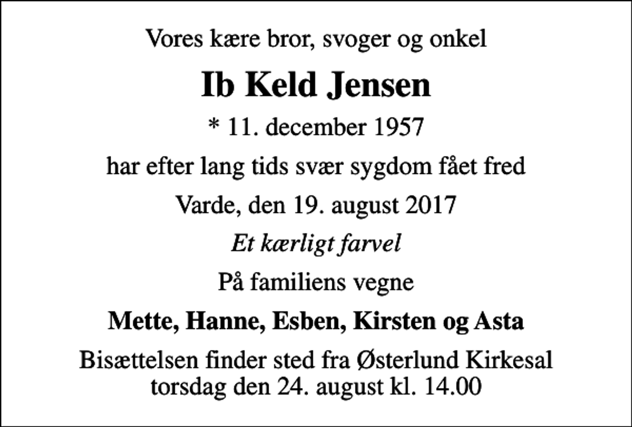 <p>Vores kære bror, svoger og onkel<br />Ib Keld Jensen<br />* 11. december 1957<br />har efter lang tids svær sygdom fået fred<br />Varde, den 19. august 2017<br />Et kærligt farvel<br />På familiens vegne<br />Mette, Hanne, Esben, Kirsten og Asta<br />Bisættelsen finder sted fra Østerlund Kirkesal torsdag den 24. august kl. 14.00</p>