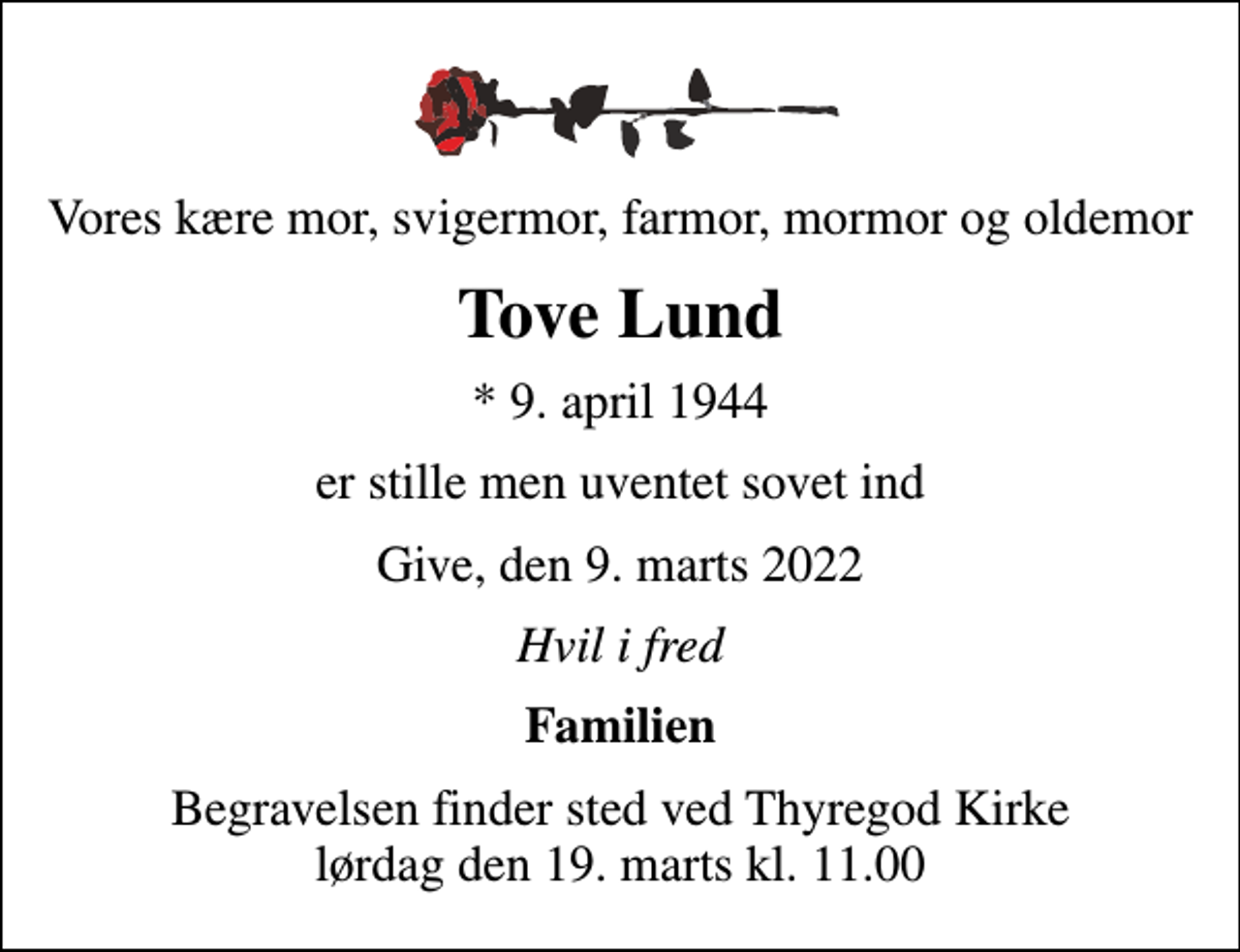 <p>Vores kære mor, svigermor, farmor, mormor og oldemor<br />Tove Lund<br />* 9. april 1944<br />er stille men uventet sovet ind<br />Give, den 9. marts 2022<br />Hvil i fred<br />Familien<br />Begravelsen finder sted ved Thyregod Kirke lørdag den 19. marts kl. 11.00</p>