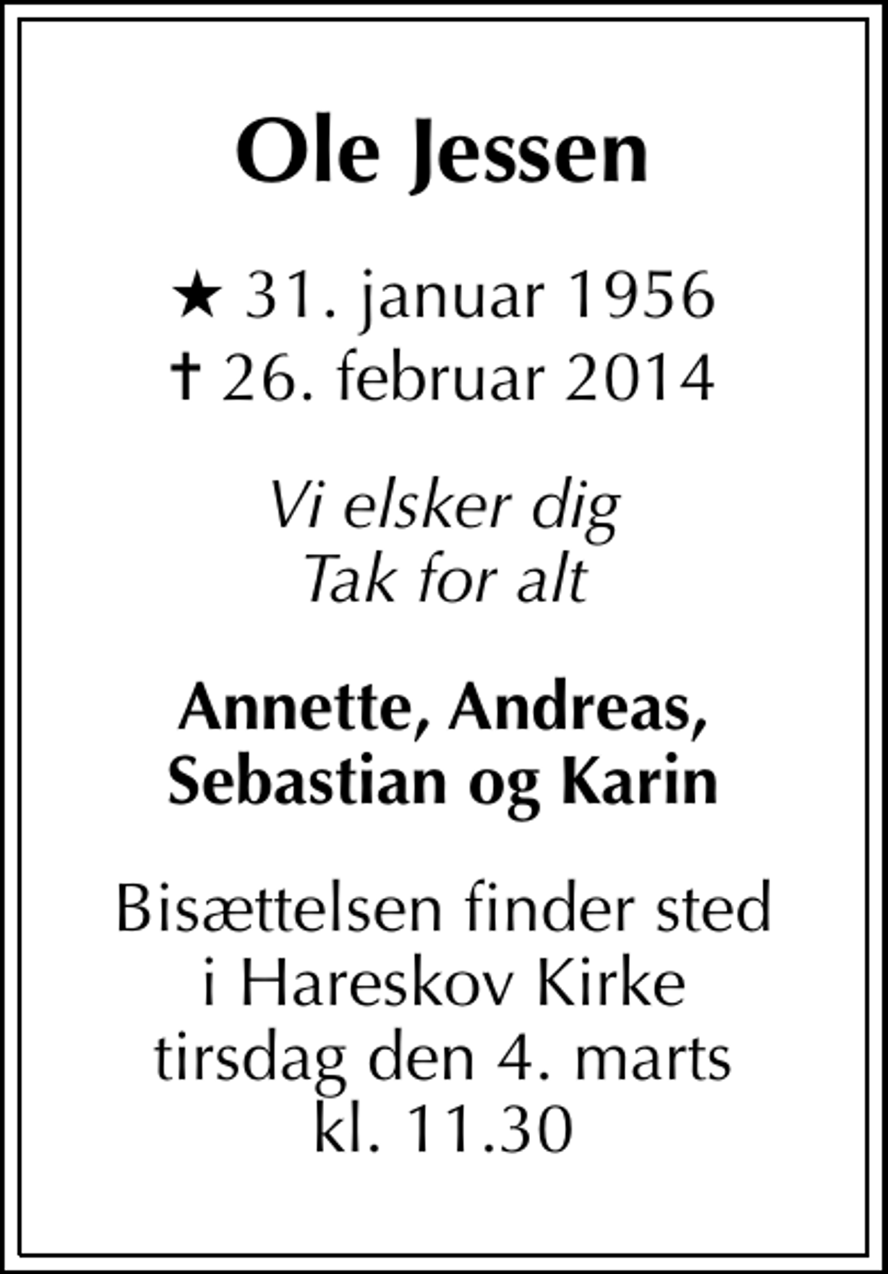 <p>Ole Jessen<br />* 31. januar 1956<br />✝ 26. februar 2014<br />Vi elsker dig Tak for alt<br />Annette, Andreas, Sebastian og Karin<br />Bisættelsen finder sted i Hareskov Kirke tirsdag den 4. marts kl. 11.30</p>