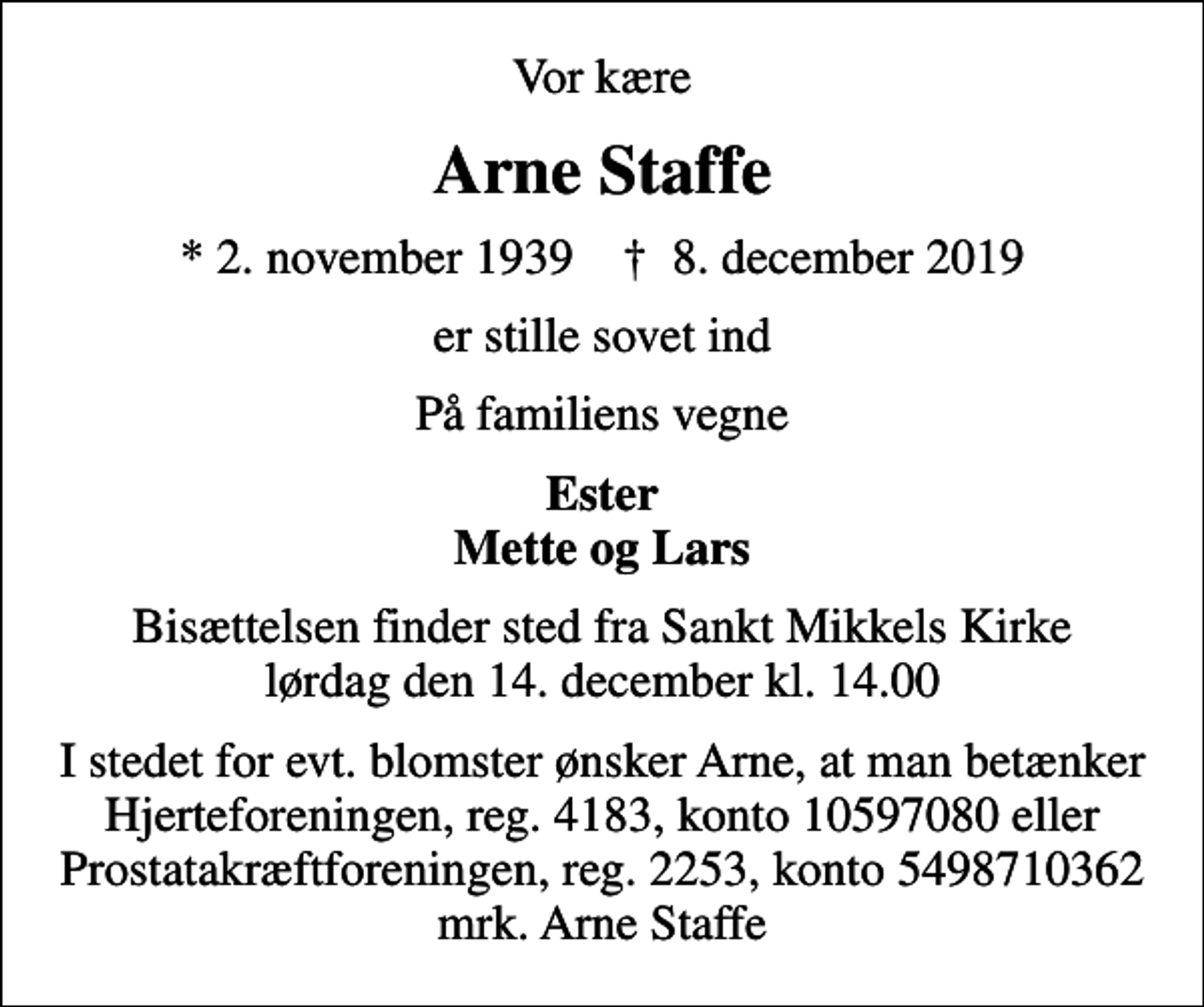 <p>Vor kære<br />Arne Staffe<br />* 2. november 1939 ✝ 8. december 2019<br />er stille sovet ind<br />På familiens vegne<br />Ester Mette og Lars<br />Bisættelsen finder sted fra Sankt Mikkels Kirke lørdag den 14. december kl. 14.00<br />I stedet for evt. blomster ønsker Arne, at man betænker Hjerteforeningen, reg. 4183, konto 10597080 eller Prostatakræftforeningen, reg. 2253, konto 5498710362 mrk. Arne Staffe</p>