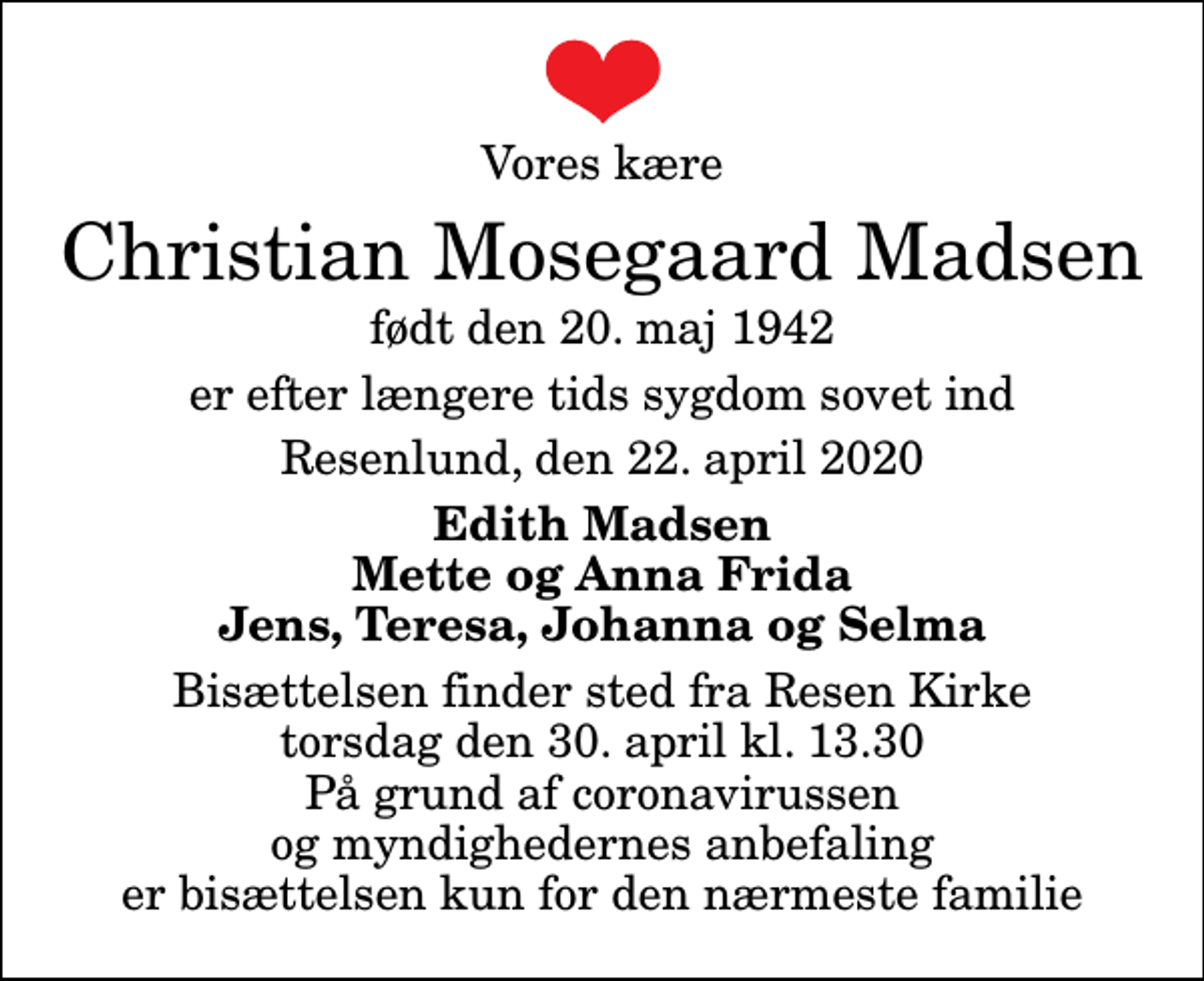 <p>Vores kære<br />Christian Mosegaard Madsen<br />født den 20. maj 1942<br />er efter længere tids sygdom sovet ind<br />Resenlund, den 22. april 2020<br />Edith Madsen Mette og Anna Frida Jens, Teresa, Johanna og Selma<br />Bisættelsen finder sted fra Resen Kirke torsdag den 30. april kl. 13.30 På grund af coronavirussen og myndighedernes anbefaling er bisættelsen kun for den nærmeste familie</p>