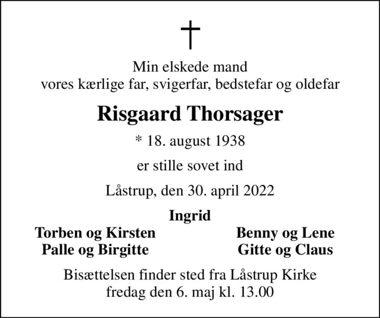 Min elskede mand vores kærlige far, svigerfar, bedstefar og oldefar
Risgaard Thorsager
* 18. august 1938
er stille sovet ind
Låstrup, den 30. april 2022
Ingrid
Torben og Kirsten
Benny og Lene
Palle og Birgitte
Gitte og Claus
Bisættelsen finder sted fra Låstrup Kirke  fredag den 6. maj kl. 13.00