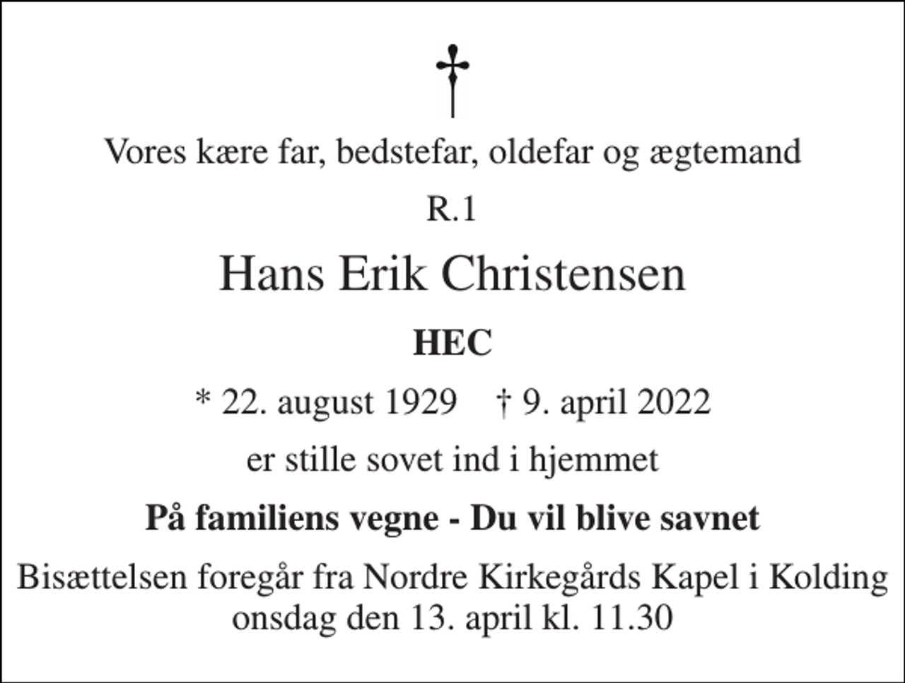 <p>Vores kære far, bedstefar, oldefar og ægtemand<br />R.1<br />Hans Erik Christensen<br />HEC<br />* 22. august 1929 † 9. april 2022<br />er stille sovet ind i hjemmet<br />På familiens vegne - Du vil blive savnet<br />Bisættelsen foregår fra Nordre Kirkegårds Kapel i Kolding onsdag den 13. april kl. 11.30</p>