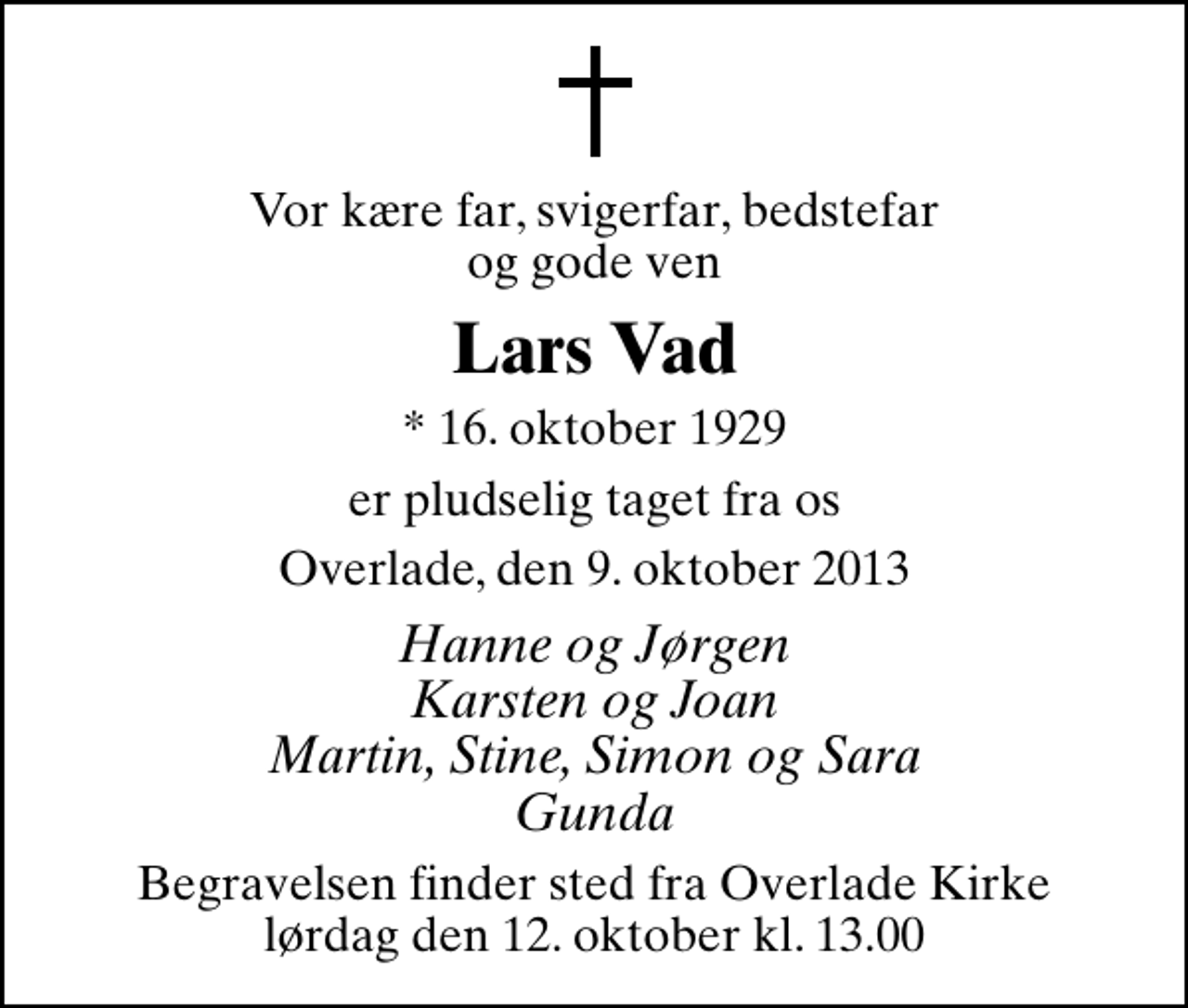 <p>Vor kære far, svigerfar, bedstefar og gode ven<br />Lars Vad<br />* 16. oktober 1929<br />er pludselig taget fra os<br />Overlade, den 9. oktober 2013<br />Hanne og Jørgen Karsten og Joan Martin, Stine, Simon og Sara Gunda<br />Begravelsen finder sted fra Overlade Kirke lørdag den 12. oktober kl. 13.00</p>