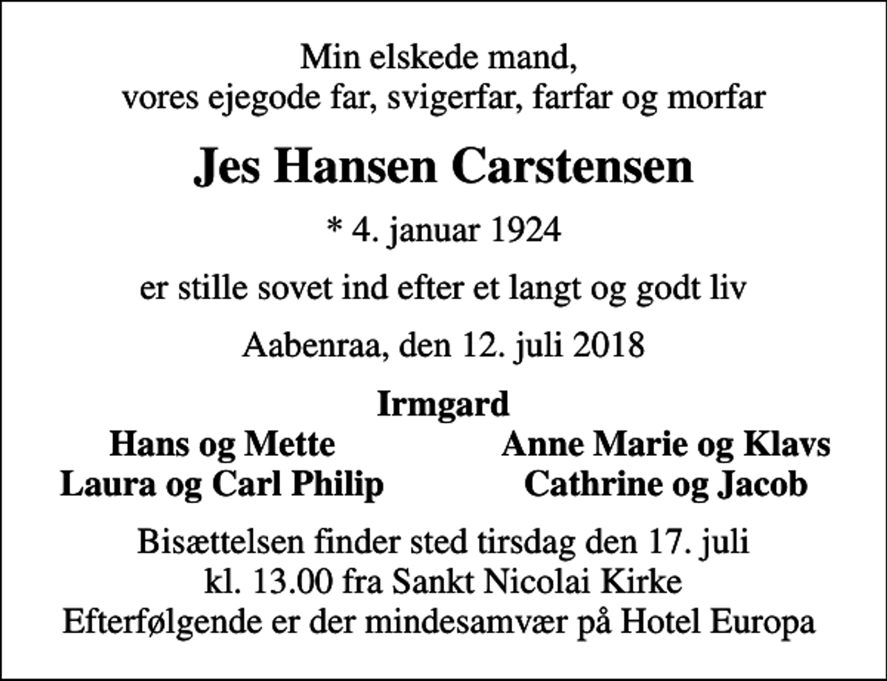<p>Min elskede mand, vores ejegode far, svigerfar, farfar og morfar<br />Jes Hansen Carstensen<br />* 4. januar 1924<br />er stille sovet ind efter et langt og godt liv<br />Aabenraa, den 12. juli 2018<br />Irmgard<br />Hans og Mette<br />Anne Marie og Klavs<br />Laura og Carl Philip<br />Cathrine og Jacob<br />Bisættelsen finder sted tirsdag den 17. juli kl. 13.00 fra Sankt Nicolai Kirke Efterfølgende er der mindesamvær på Hotel Europa</p>