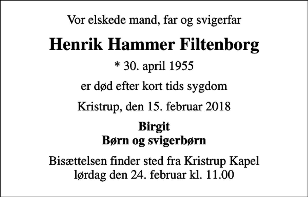 <p>Vor elskede mand, far og svigerfar<br />Henrik Hammer Filtenborg<br />* 30. april 1955<br />er død efter kort tids sygdom<br />Kristrup, den 15. februar 2018<br />Birgit Børn og svigerbørn<br />Bisættelsen finder sted fra Kristrup Kapel lørdag den 24. februar kl. 11.00</p>