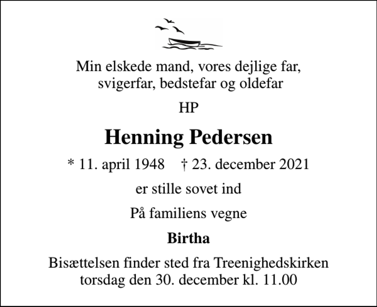 <p>Min elskede mand, vores dejlige far, svigerfar, bedstefar og oldefar<br />HP<br />Henning Pedersen<br />* 11. april 1948 ✝ 23. december 2021<br />er stille sovet ind<br />På familiens vegne<br />Birtha<br />Bisættelsen finder sted fra Treenighedskirken torsdag den 30. december kl. 11.00</p>