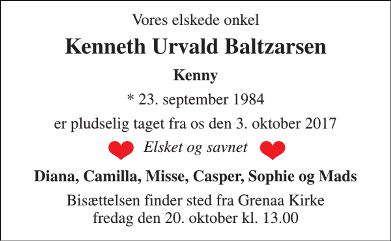 <p>Vores elskede onkel<br />Kenneth Urvald Baltzarsen<br />Kenny<br />* 23. september 1984<br />er pludselig taget fra os den 3. oktober 2017<br />Elsket og savnet<br />Diana, Camilla, Misse, Casper, Sophie og Mads<br />Bisættelsen finder sted fra Grenaa Kirke fredag den 20. oktober kl. 13.00</p>