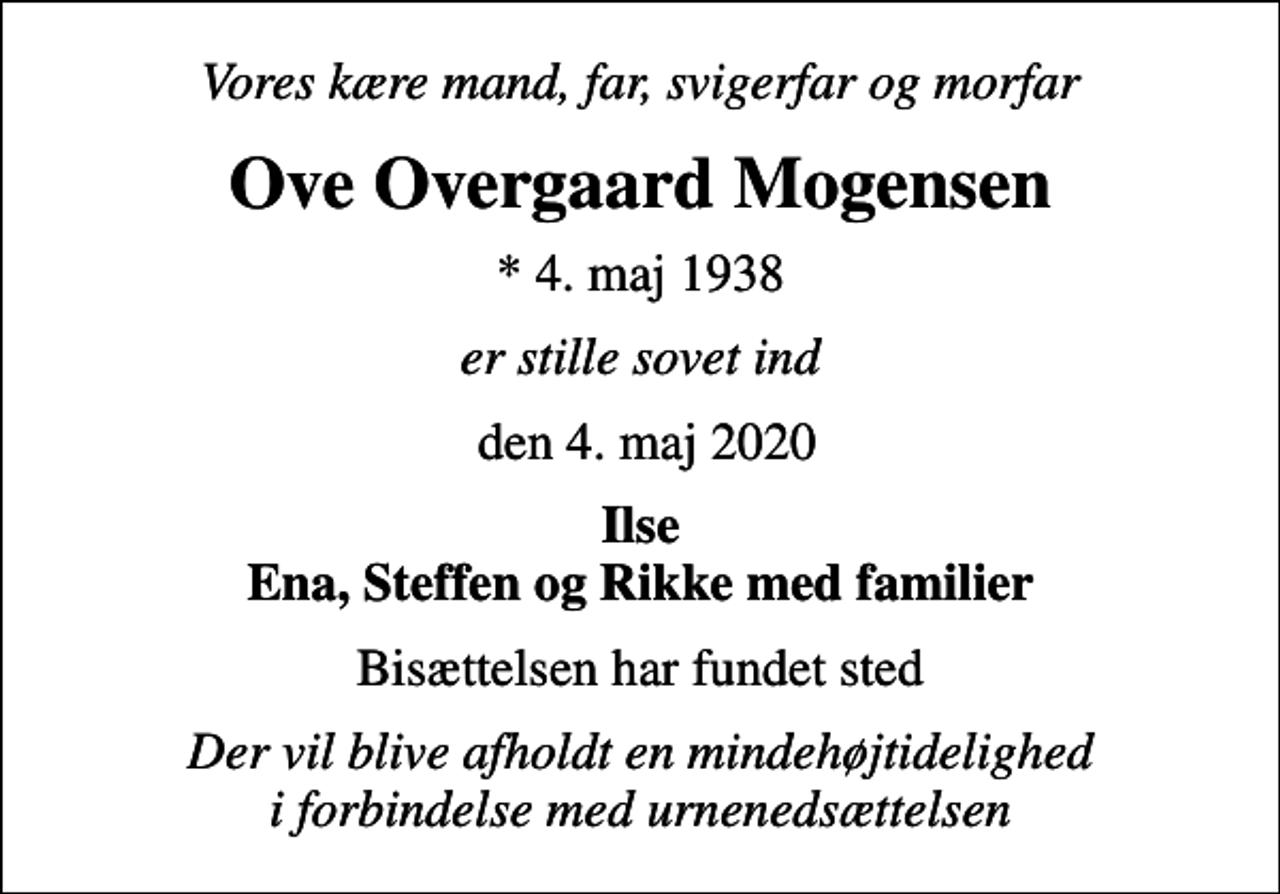 <p>Vores kære mand, far, svigerfar og morfar<br />Ove Overgaard Mogensen<br />* 4. maj 1938<br />er stille sovet ind<br />den 4. maj 2020<br />Ilse Ena, Steffen og Rikke med familier<br />Bisættelsen har fundet sted<br />Der vil blive afholdt en mindehøjtidelighed i forbindelse med urnenedsættelsen</p>