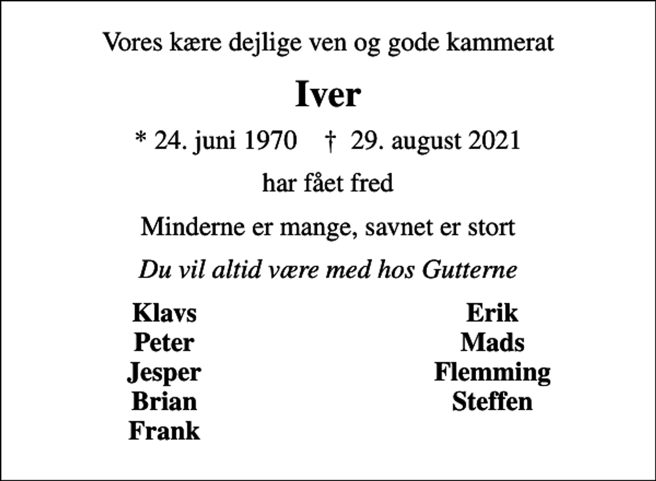 <p>Vores kære dejlige ven og gode kammerat<br />Iver<br />* 24. juni 1970 ✝ 29. august 2021<br />har fået fred<br />Minderne er mange, savnet er stort<br />Du vil altid være med hos Gutterne<br />Klavs<br />Erik<br />Peter<br />Mads<br />Jesper<br />Flemming<br />Brian<br />Steffen<br />Frank</p>