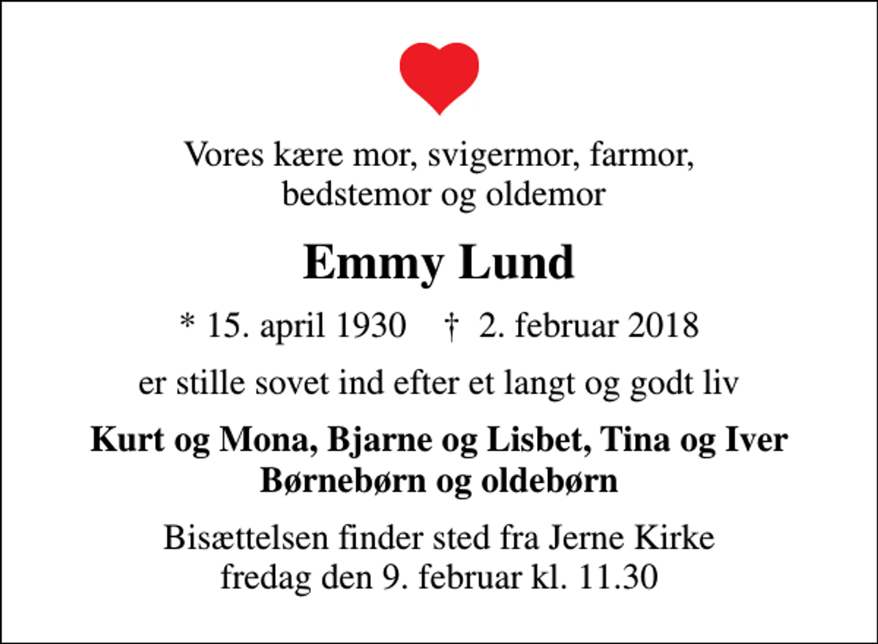 <p>Vores kære mor, svigermor, farmor, bedstemor og oldemor<br />Emmy Lund<br />* 15. april 1930 ✝ 2. februar 2018<br />er stille sovet ind efter et langt og godt liv<br />Kurt og Mona, Bjarne og Lisbet, Tina og Iver Børnebørn og oldebørn<br />Bisættelsen finder sted fra Jerne Kirke fredag den 9. februar kl. 11.30</p>