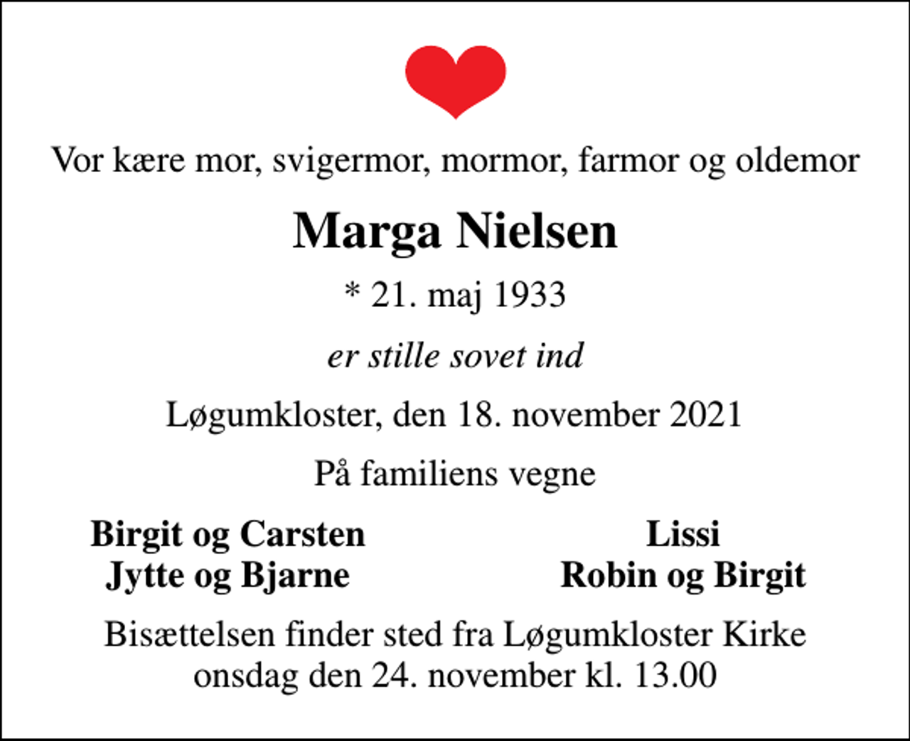 <p>Vor kære mor, svigermor, mormor, farmor og oldemor<br />Marga Nielsen<br />* 21. maj 1933<br />er stille sovet ind<br />Løgumkloster, den 18. november 2021<br />På familiens vegne<br />Birgit og Carsten<br />Lissi<br />Jytte og Bjarne<br />Robin og Birgit<br />Bisættelsen finder sted fra Løgumkloster Kirke onsdag den 24. november kl. 13.00</p>