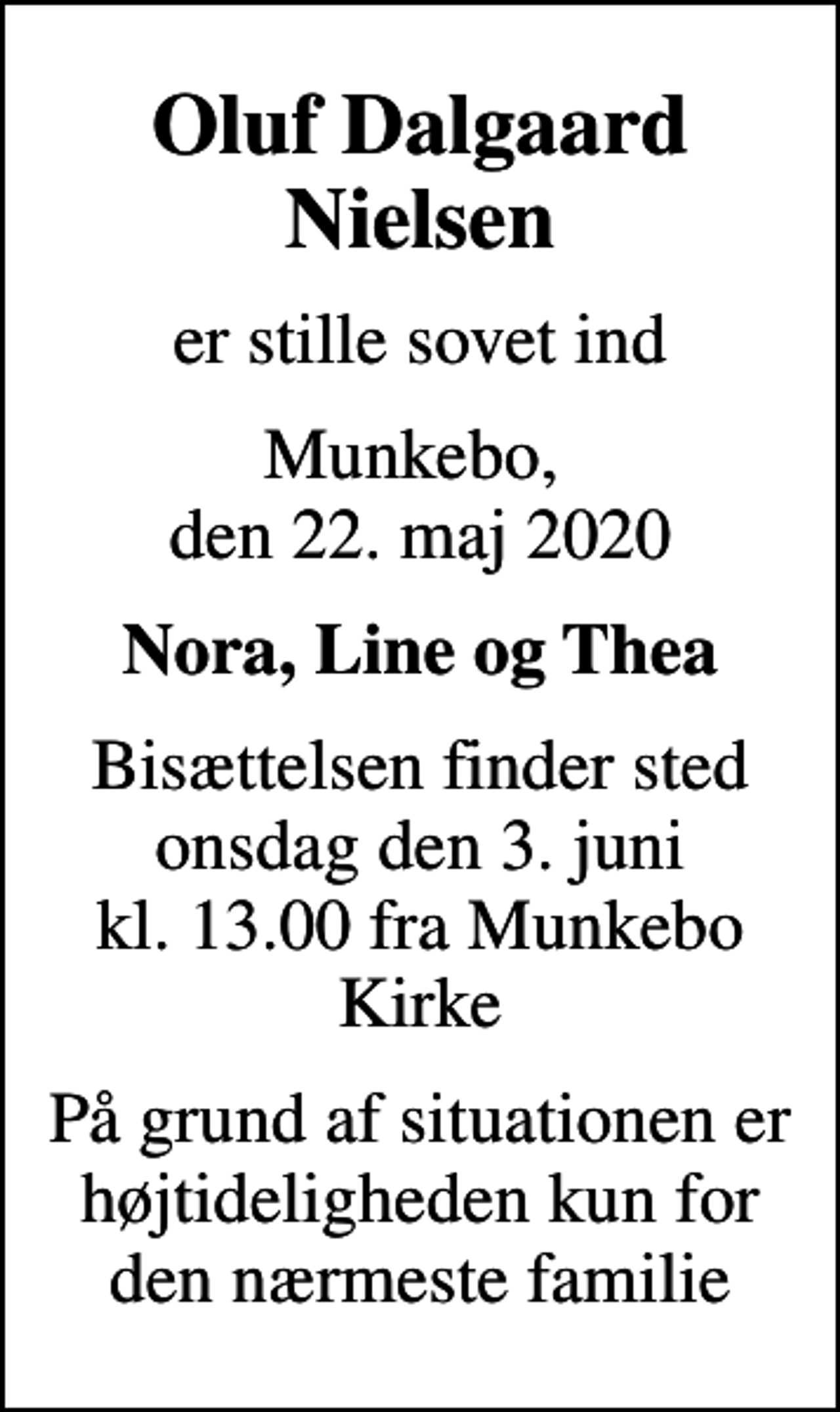 <p>Oluf Dalgaard Nielsen<br />er stille sovet ind<br />Munkebo, den 22. maj 2020<br />Nora, Line og Thea<br />Bisættelsen finder sted onsdag den 3. juni kl. 13.00 fra Munkebo Kirke<br />På grund af situationen er højtideligheden kun for den nærmeste familie</p>