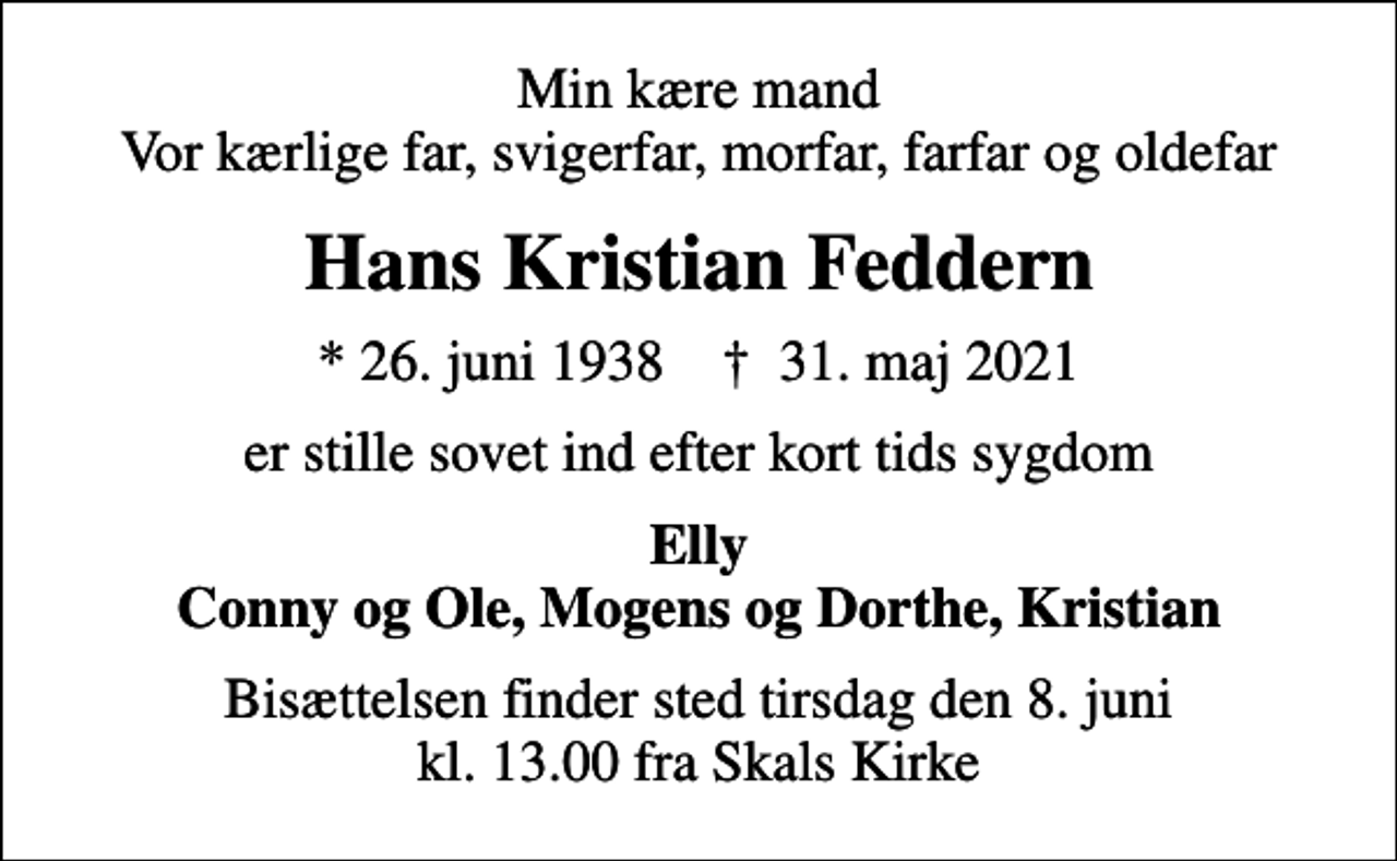 <p>Min kære mand Vor kærlige far, svigerfar, morfar, farfar og oldefar<br />Hans Kristian Feddern<br />* 26. juni 1938 ✝ 31. maj 2021<br />er stille sovet ind efter kort tids sygdom<br />Elly Conny og Ole, Mogens og Dorthe, Kristian<br />Bisættelsen finder sted tirsdag den 8. juni kl. 13.00 fra Skals Kirke</p>