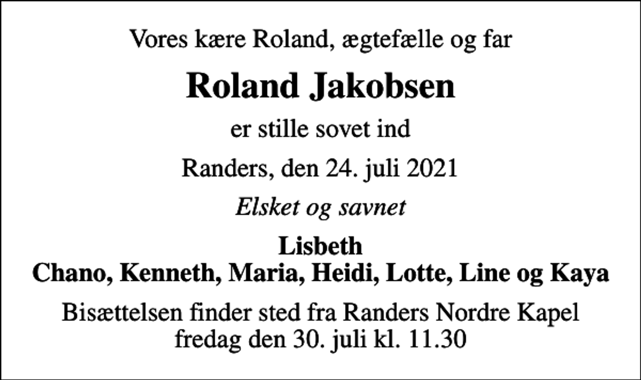<p>Vores kære Roland, ægtefælle og far<br />Roland Jakobsen<br />er stille sovet ind<br />Randers, den 24. juli 2021<br />Elsket og savnet<br />Lisbeth Chano, Kenneth, Maria, Heidi, Lotte, Line og Kaya<br />Bisættelsen finder sted fra Randers Nordre Kapel fredag den 30. juli kl. 11.30</p>
