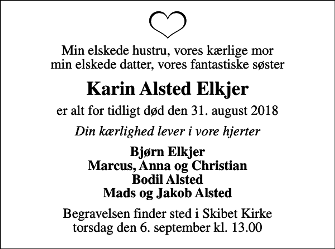 <p>Min elskede hustru, vores kærlige mor min elskede datter, vores fantastiske søster<br />Karin Alsted Elkjer<br />er alt for tidligt død den 31. august 2018<br />Din kærlighed lever i vore hjerter<br />Bjørn Elkjer Marcus, Anna og Christian Bodil Alsted Mads og Jakob Alsted<br />Begravelsen finder sted i Skibet Kirke torsdag den 6. september kl. 13.00</p>