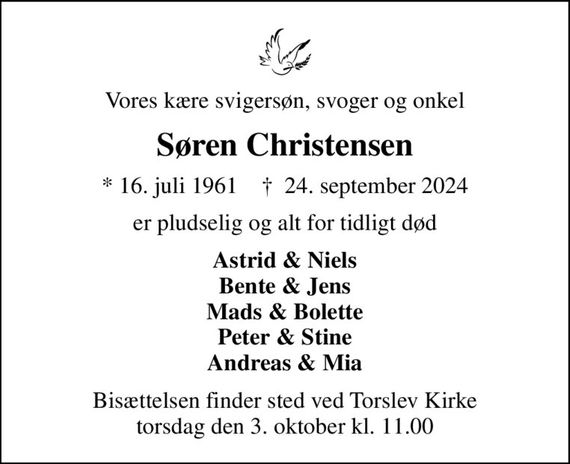 Vores kære svigersøn, svoger og onkel
Søren Christensen
* 16. juli 1961    &#x271d; 24. september 2024
er pludselig og alt for tidligt død
Astrid & Niels Bente & Jens Mads & Bolette Peter & Stine Andreas & Mia
Bisættelsen finder sted ved Torslev Kirke  torsdag den 3. oktober kl. 11.00