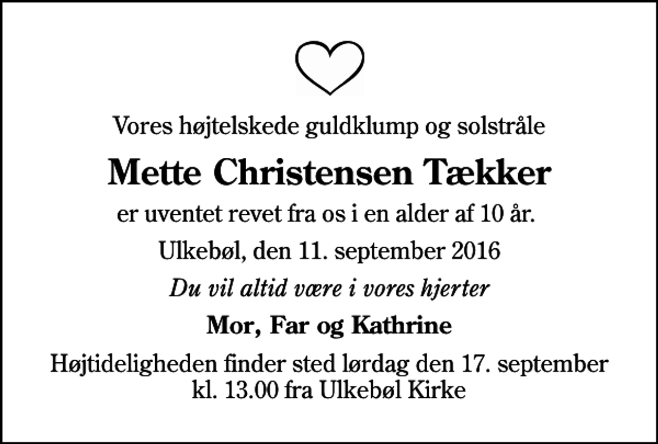 <p>Vores højtelskede guldklump og solstråle<br />Mette Christensen Tækker<br />er uventet revet fra os i en alder af 10 år.<br />Ulkebøl, den 11. september 2016<br />Du vil altid være i vores hjerter<br />Mor, Far og Kathrine<br />Højtideligheden finder sted lørdag den 17. september kl. 13.00 fra Ulkebøl Kirke</p>