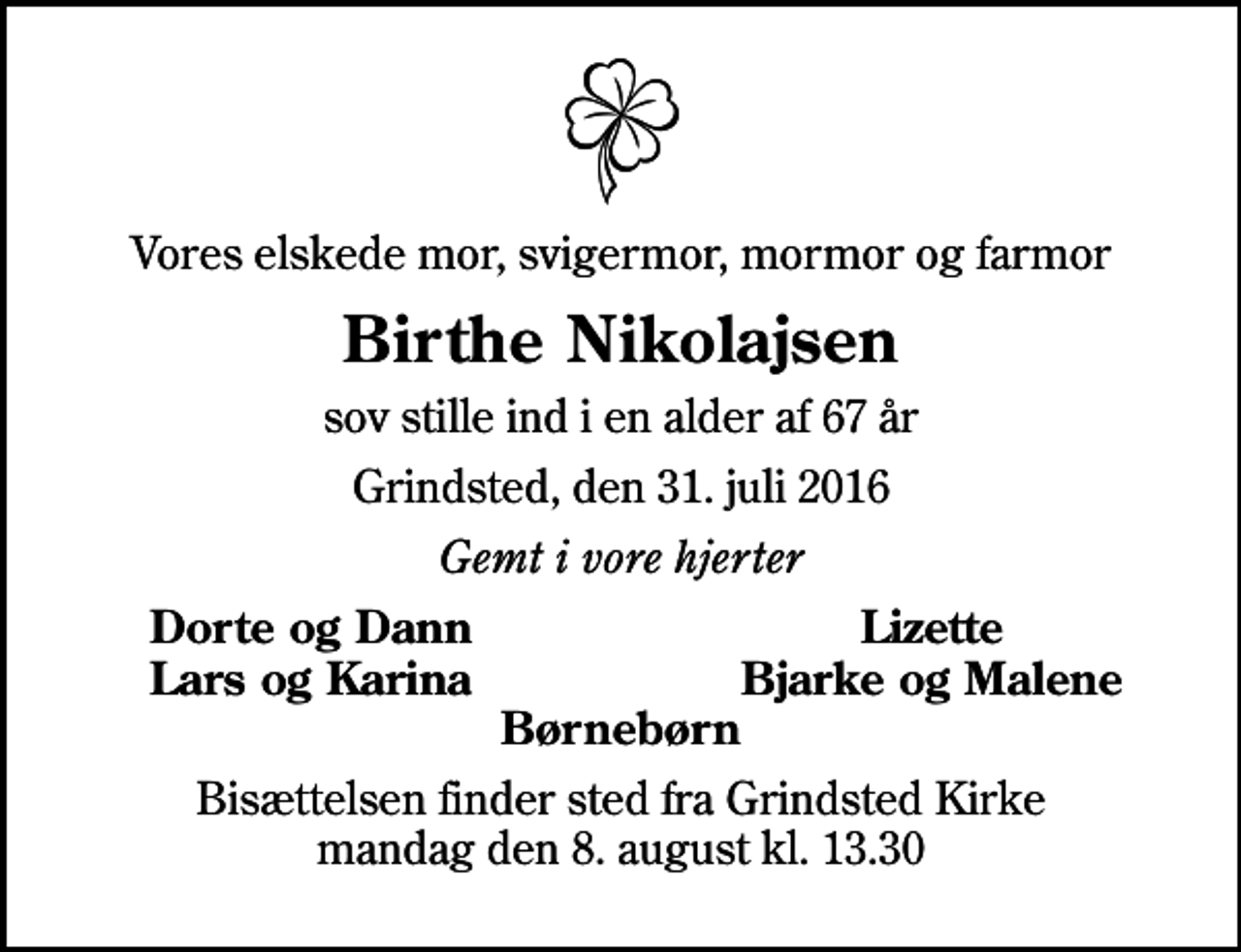 <p>Vores elskede mor, svigermor, mormor og farmor<br />Birthe Nikolajsen<br />sov stille ind i en alder af 67 år<br />Grindsted, den 31. juli 2016<br />Gemt i vore hjerter<br />Dorte og Dann<br />Lizette<br />Lars og Karina<br />Bjarke og Malene<br />Bisættelsen finder sted fra Grindsted Kirke mandag den 8. august kl. 13.30</p>